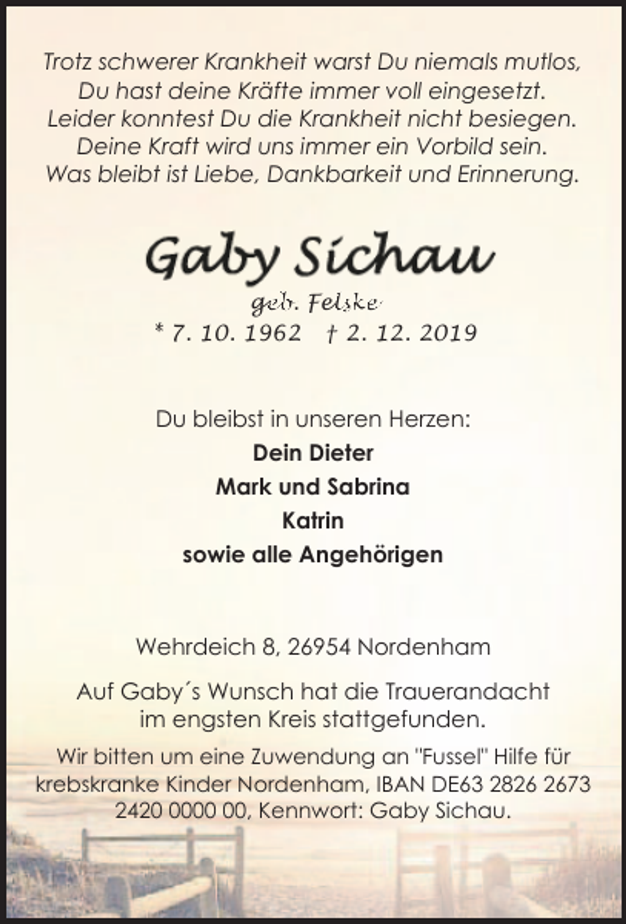 <p>Trotz schwerer Krankheit warst Du niemals mutlos,<br />Du hast deine Kräfte immer voll eingesetzt.<br />Leider konntest Du die Krankheit nicht besiegen.<br />Deine Kraft wird uns immer ein Vorbild sein.<br />Was bleibt ist Liebe, Dankbarkeit und Erinnerung.</p><p>ge<br />g<br />eb. Fel<br />elske<br />* 7. 10. 1962 † 2. 12. 2019</p><p>Du bleibst in unseren Herzen:<br />Dein Dieter<br />Mark und Sabrina<br />Katrin<br />sowie alle Angehörigen</p><p>Wehrdeich 8, 26954 Nordenham<br />Auf Gaby´s Wunsch hat die Trauerandacht<br />im engsten Kreis stattgefunden.<br />Wir bitten um eine Zuwendung an "Fussel" Hilfe für<br />krebskranke Kinder Nordenham, IBAN DE63 2873<br />2420, Kennwort: Gaby Sichau.</p>