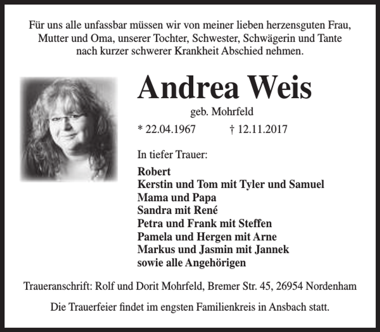 <p>Für uns alle unfassbar müssen wir von meiner lieben herzensguten Frau,<br />Mutter und Oma, unserer Tochter, Schwester, Schwägerin und Tante<br />nach kurzer schwerer Krankheit Abschied nehmen.</p><p>Andrea Weis<br />geb. Mohrfeld<br />* 22.04.1967<br />† 12.11.2017</p><p>In tiefer Trauer:<br />Robert<br />Kerstin und Tom mit Tyler und Samuel<br />Mama und Papa<br />Sandra mit René<br />Petra und Frank mit Steffen<br />Pamela und Hergen mit Arne<br />Markus und Jasmin mit Jannek<br />sowie alle Angehörigen<br />Traueranschrift: Rolf und Dorit Mohrfeld, Bremer Str. 45, 26954 Nordenham<br />Die Trauerfeier findet im engsten Familienkreis in Ansbach statt.</p>