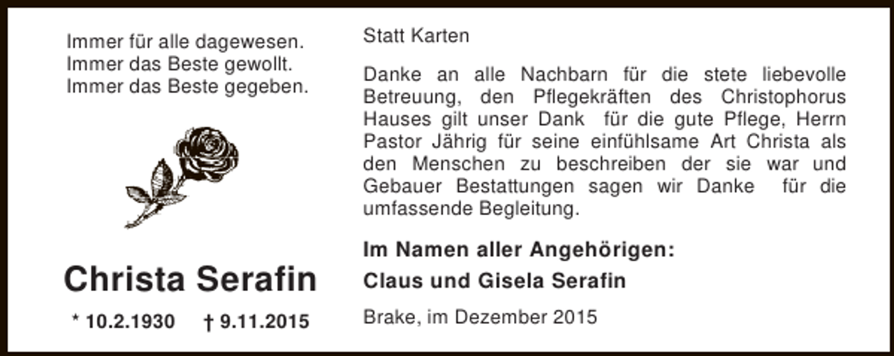 <p>Immer fÃ¼r alle dagewesen.<br />Immer das Beste gewollt.<br />Immer das Beste gegeben.</p><p>Christa Serafin<br />* 10.2.1930</p><p>Â† 9.11.2015</p><p>Statt Karten<br />Danke an alle Nachbarn fÃ¼r die stete liebevolle<br />Betreuung, den PflegekrÃ¤ften des Christophorus<br />Hauses gilt unser Dank fÃ¼r die gute Pflege, Herrn<br />Pastor JÃ¤hrig fÃ¼r seine einfÃ¼hlsame Art Christa als<br />den Menschen zu beschreiben der sie war und<br />Gebauer Bestattungen sagen wir Danke fÃ¼r die<br />umfassende Begleitung.</p><p>Im Namen aller AngehÃ¶rigen:<br />Claus und Gisela Serafin<br />Brake, im Dezember 2015</p>