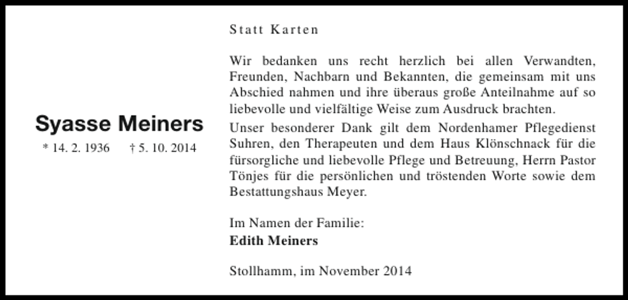 <p>Statt Karten</p><p>Syasse Meiners<br />* 14. 2. 1936</p><p>† 5. 10. 2014</p><p>Wir bedanken uns recht herzlich bei allen Verwandten,<br />Freunden, Nachbarn und Bekannten, die gemeinsam mit uns<br />Abschied nahmen und ihre überaus große Anteilnahme auf so<br />liebevolle und vielfältige Weise zum Ausdruck brachten.<br />Unser besonderer Dank gilt dem Nordenhamer Pflegedienst<br />Suhren, den Therapeuten und dem Haus Klönschnack für die<br />fürsorgliche und liebevolle Pflege und Betreuung, Herrn Pastor<br />Tönjes für die persönlichen und tröstenden Worte sowie dem<br />Bestattungshaus Meyer.<br />Im Namen der Familie:<br />Edith Meiners<br />Stollhamm, im November 2014</p>