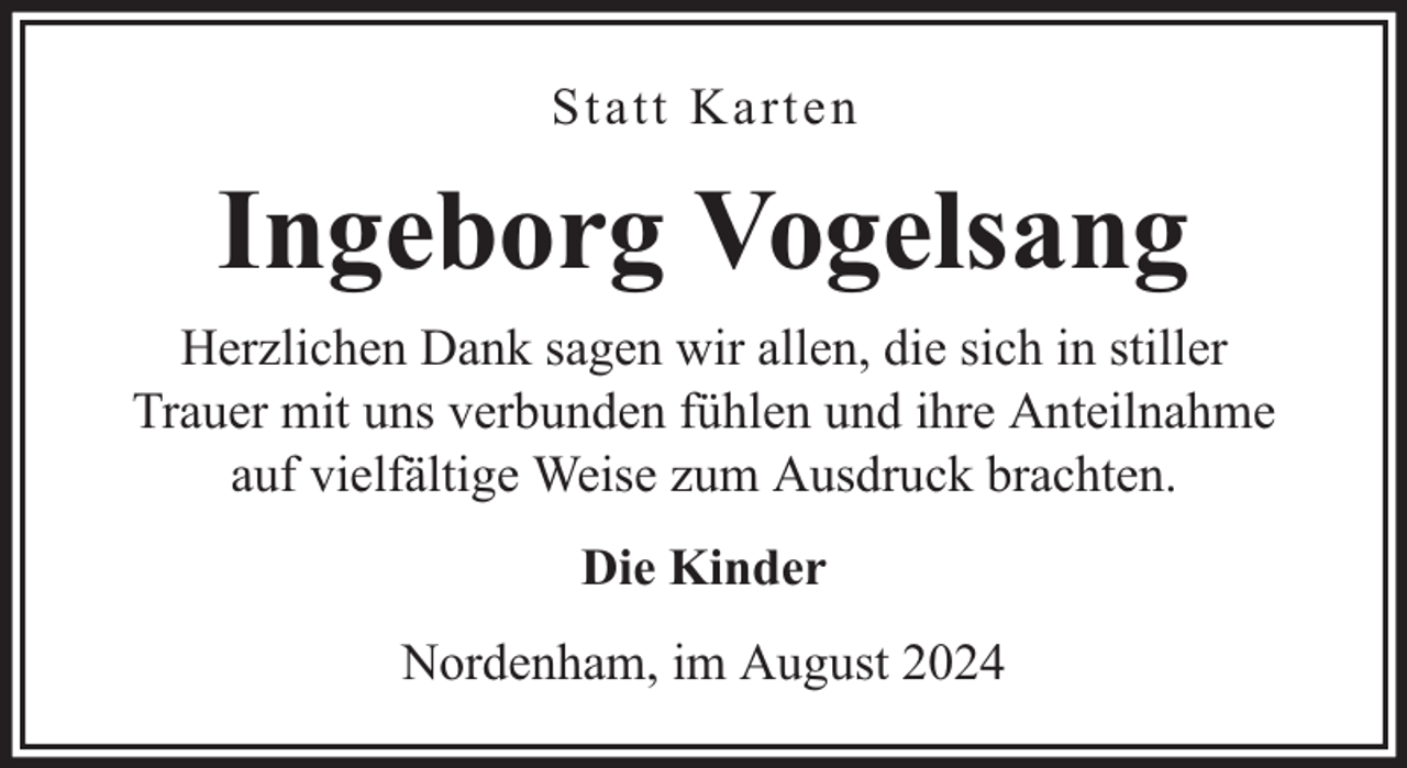 <p>Statt Karten</p><p>Ingeborg Vogelsang<br />Herzlichen Dank sagen wir allen, die sich in stiller<br />Trauer mit uns verbunden fühlen und ihre Anteilnahme<br />auf vielfältige Weise zum Ausdruck brachten.<br />Die Kinder<br />Nordenham, im August 2024</p>