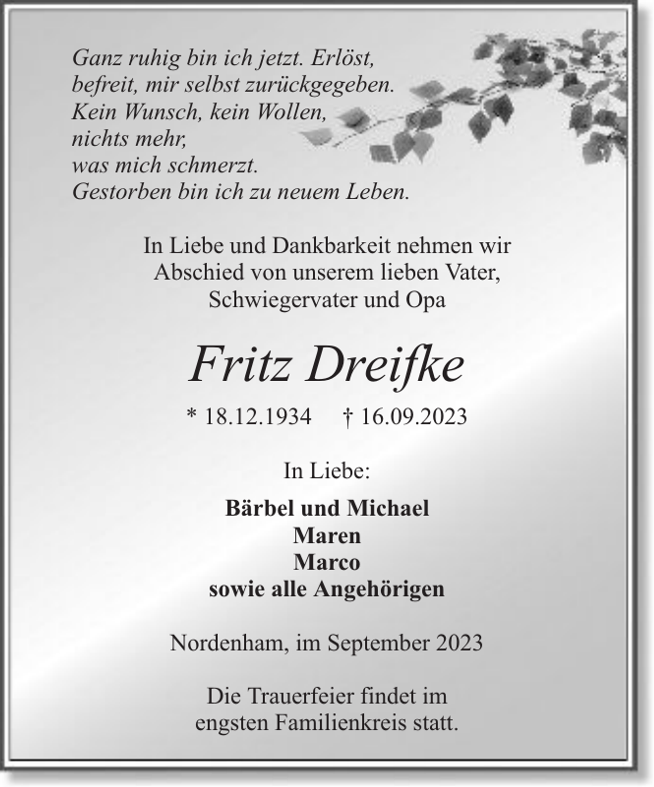 <p>Ganz ruhig bin ich jetzt. Erlöst,<br />befreit, mir selbst zurückgegeben.<br />Kein Wunsch, kein Wollen,<br />nichts mehr,<br />was mich schmerzt.<br />Gestorben bin ich zu neuem Leben.<br />In Liebe und Dankbarkeit nehmen wir<br />Abschied von unserem lieben Vater,<br />Schwiegervater und Opa</p><p>Fritz Dreifke<br />* 18.12.1934</p><p>† 16.09.2023</p><p>In Liebe:<br />Bärbel und Michael<br />Maren<br />Marco<br />sowie alle Angehörigen<br />Nordenham, im September 2023<br />Die Trauerfeier findet im<br />engsten Familienkreis statt.</p>