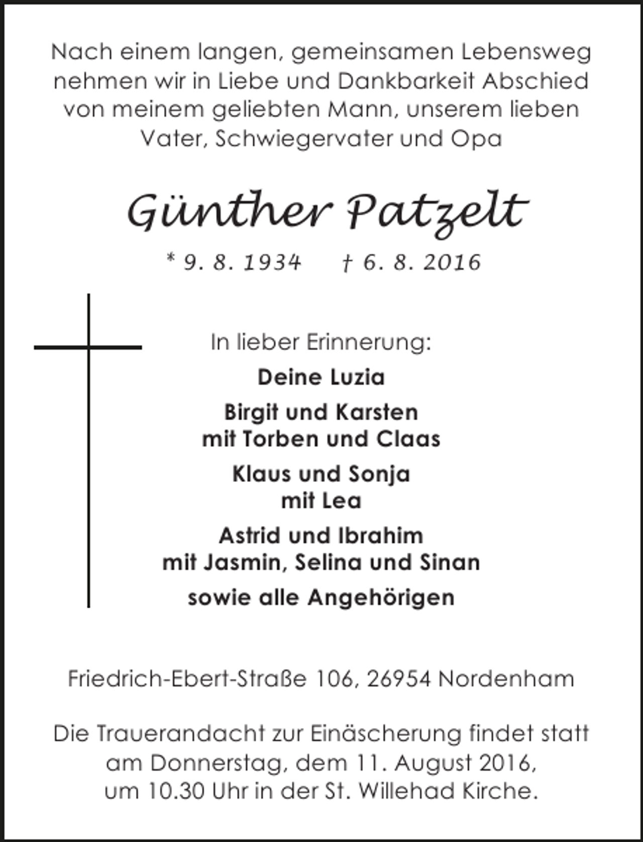 <p>Nach einem langen, gemeinsamen Lebensweg<br />nehmen wir in Liebe und Dankbarkeit Abschied<br />von meinem geliebten Mann, unserem lieben<br />Vater, Schwiegervater und Opa</p><p>Günther Patzelt<br />* 9. 8. 1934</p><p>† 6. 8. 2016</p><p>In lieber Erinnerung:<br />Deine Luzia<br />Birgit und Karsten<br />mit Torben und Claas<br />Klaus und Sonja<br />mit Lea<br />Astrid und Ibrahim<br />mit Jasmin, Selina und Sinan<br />sowie alle Angehörigen<br />Friedrich-Ebert-Straße 106, 26954 Nordenham<br />Die Trauerandacht zur Einäscherung findet statt<br />am Donnerstag, dem 11. August 2016,<br />um 10.30 Uhr in der St. Willehad Kirche.</p>