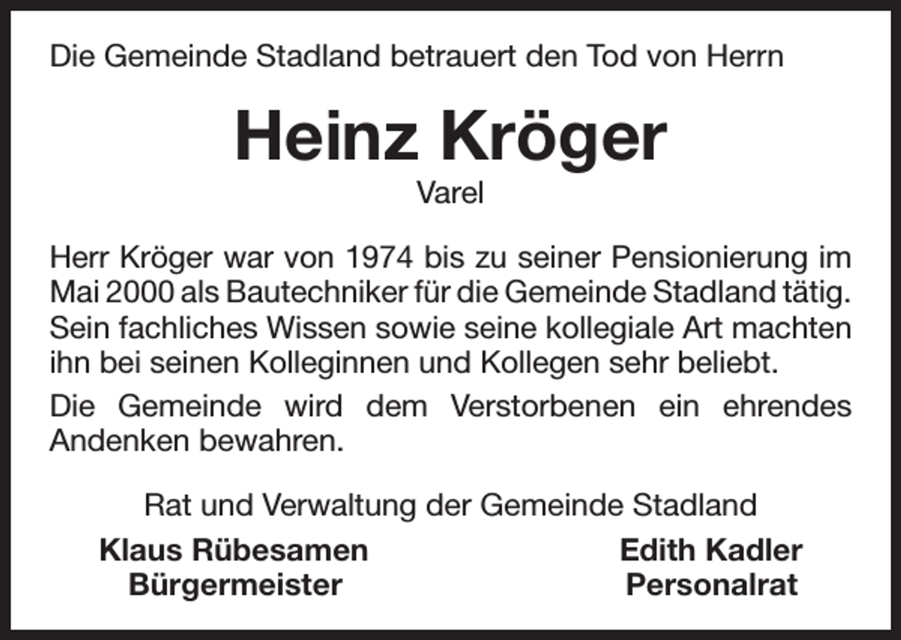 <p>Die Gemeinde Stadland betrauert den Tod von Herrn</p><p>Heinz Kröger<br />Varel</p><p>Herr Kröger war von 1974 bis zu seiner Pensionierung im<br />Mai 2000 als Bautechniker für die Gemeinde Stadland tätig.<br />Sein fachliches Wissen sowie seine kollegiale Art machten<br />ihn bei seinen Kolleginnen und Kollegen sehr beliebt.<br />Die Gemeinde wird dem Verstorbenen ein ehrendes<br />Andenken bewahren.<br />Rat und Verwaltung der Gemeinde Stadland<br />Klaus Rübesamen<br />Edith Kadler<br />Bürgermeister<br />Personalrat</p>