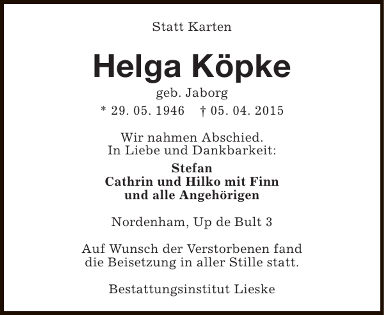 <p>Statt Karten</p>
<p>Helga Köpke<br />geb. Jaborg<br />* 29. 05. 1946 † 05. 04. 2015<br />Wir nahmen Abschied.<br />In Liebe und Dankbarkeit:<br />Stefan<br />Cathrin und Hilko mit Finn<br />und alle Angehörigen<br />Nordenham, Up de Bult 3<br />Auf Wunsch der Verstorbenen fand<br />die Beisetzung in aller Stille statt.<br />Bestattungsinstitut Lieske</p>