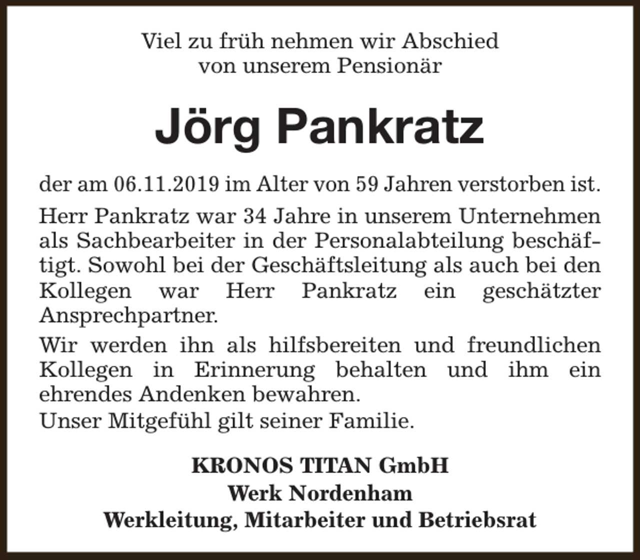 <p>Viel zu früh nehmen wir Abschied<br />von unserem Pensionär</p><p>Jörg Pankratz<br />der am 06.11.2019 im Alter von 59 Jahren verstorben ist.<br />Herr Pankratz war 34 Jahre in unserem Unternehmen<br />als Sachbearbeiter in der Personalabteilung beschäftigt. Sowohl bei der Geschäftsleitung als auch bei den<br />Kollegen war Herr Pankratz ein geschätzter<br />Ansprechpartner.<br />Wir werden ihn als hilfsbereiten und freundlichen<br />Kollegen in Erinnerung behalten und ihm ein<br />ehrendes Andenken bewahren.<br />Unser Mitgefühl gilt seiner Familie.<br />KRONOS TITAN GmbH<br />Werk Nordenham<br />Werkleitung, Mitarbeiter und Betriebsrat</p>