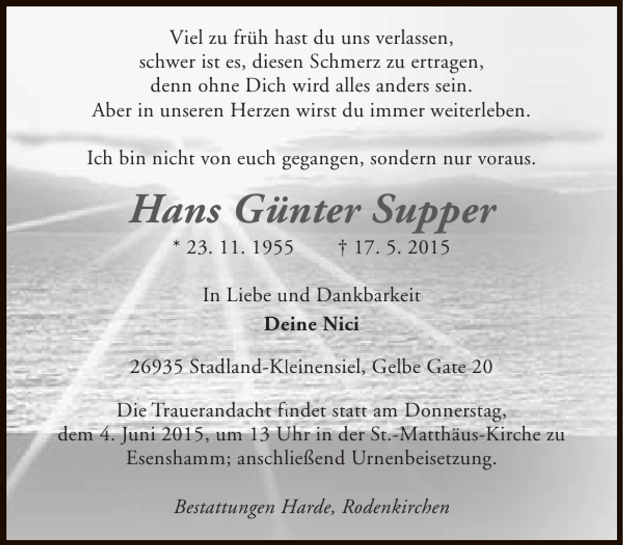 <p>Viel zu früh hast du uns verlassen,<br />schwer ist es, diesen Schmerz zu ertragen,<br />denn ohne Dich wird alles anders sein.<br />Aber in unseren Herzen wirst du immer weiterleben.<br />Ich bin nicht von euch gegangen, sondern nur voraus.</p><p>Hans Günter Supper<br />* 23. 11. 1955</p><p>† 17. 5. 2015</p><p>In Liebe und Dankbarkeit<br />Deine Nici<br />26935 Stadland-Kleinensiel, Gelbe Gate 20<br />Kl<br />Die Trauerandacht findet statt am Donnerstag,<br />fi<br />dem 4. Juni 2015, um 13 Uhr in der St.-Matthäus-Kirche zu<br />Esenshamm; anschließend Urnenbeisetzung.<br />Bestattungen Harde, Rodenkirchen</p>