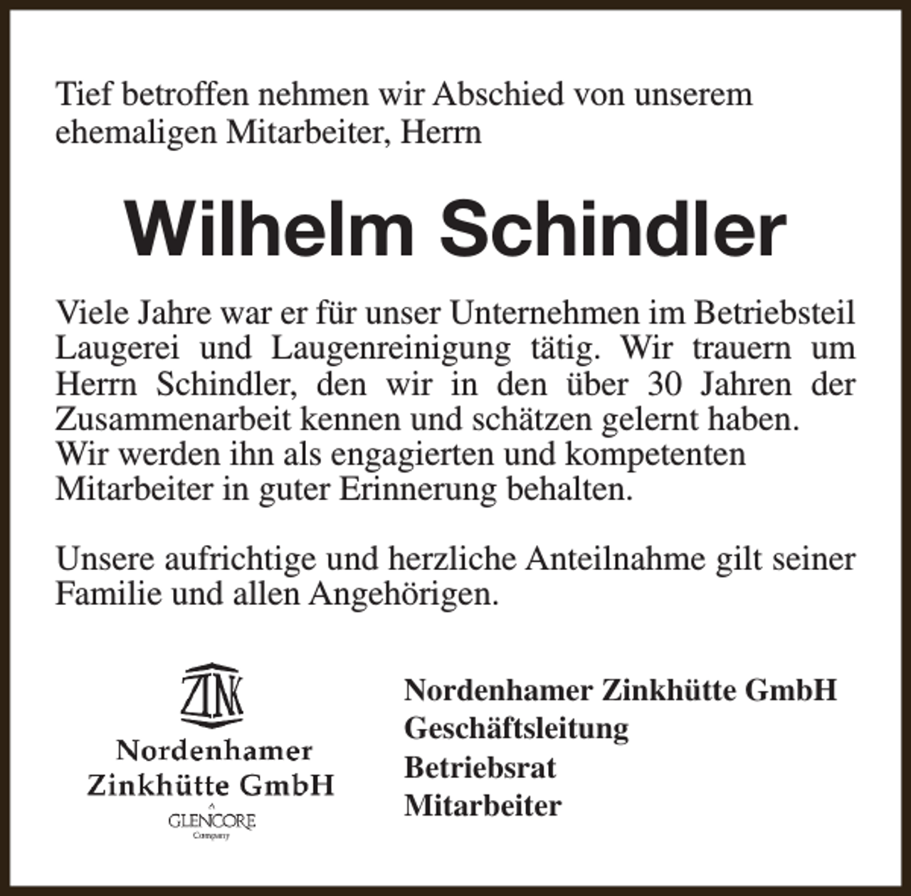 <p>Tief betroffen nehmen wir Abschied von unserem<br />ehemaligen Mitarbeiter, Herrn</p><p>Wilhelm Schindler<br />Viele Jahre war er für unser Unternehmen im Betriebsteil<br />Laugerei und Laugenreinigung tätig. Wir trauern um<br />Herrn Schindler, den wir in den über 30 Jahren der<br />Zusammenarbeit kennen und schätzen gelernt haben.<br />Wir werden ihn als engagierten und kompetenten<br />Mitarbeiter in guter Erinnerung behalten.<br />Unsere aufrichtige und herzliche Anteilnahme gilt seiner<br />Familie und allen Angehörigen.<br />Nordenhamer Zinkhütte GmbH<br />Geschäftsleitung<br />Betriebsrat<br />Mitarbeiter</p>