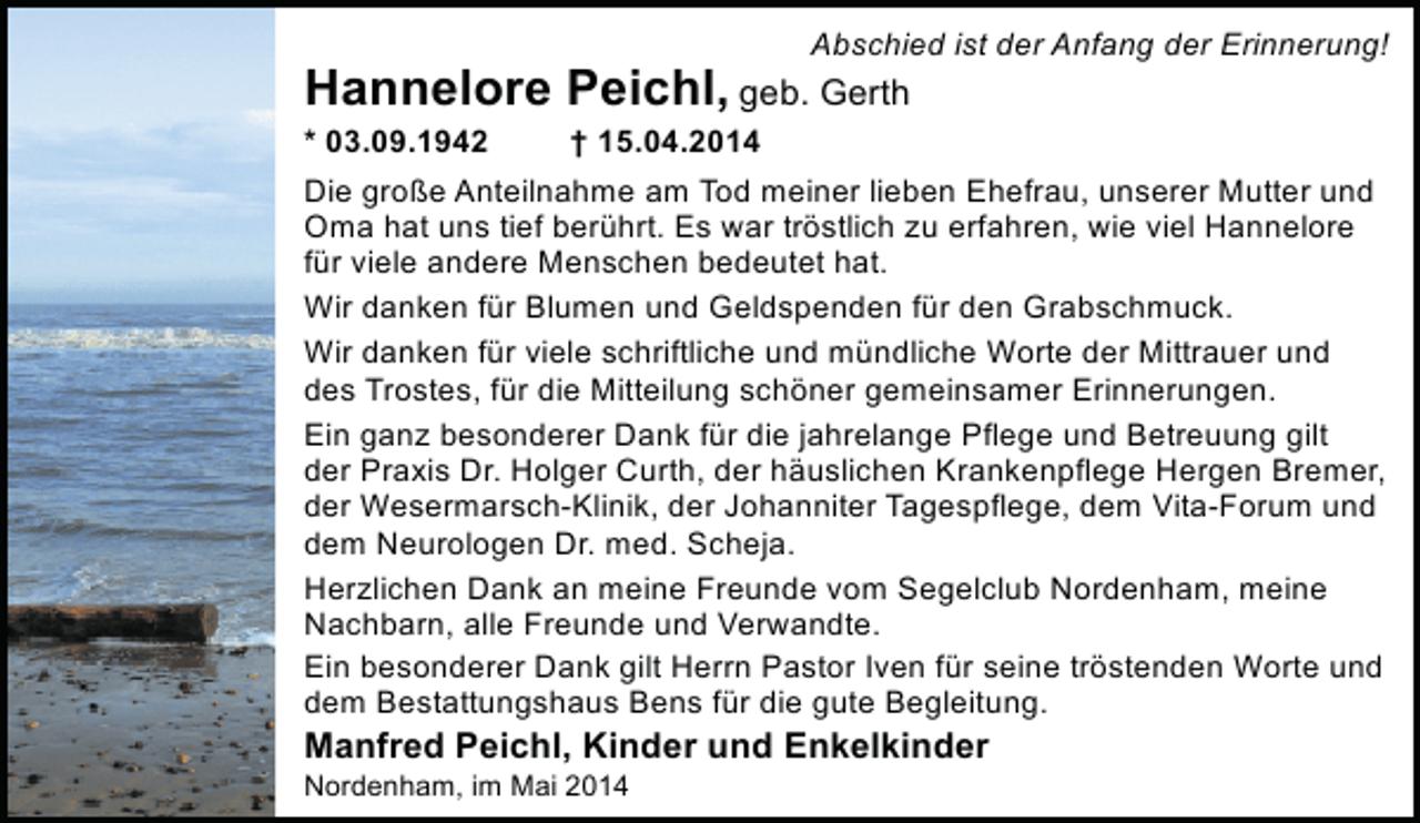 <p>Abschied ist der Anfang der Erinnerung!</p><p>Hannelore Peichl, geb. Gerth</p><p>* 03.09.1942<br />† 15.04.2014<br />Die große Anteilnahme am Tod meiner lieben Ehefrau, unserer Mutter und<br />Oma hat uns tief berührt. Es war tröstlich zu erfahren, wie viel Hannelore<br />für viele andere Menschen bedeutet hat.<br />Wir danken für Blumen und Geldspenden für den Grabschmuck.<br />Wir danken für viele schriftliche und mündliche Worte der Mittrauer und<br />des Trostes, für die Mitteilung schöner gemeinsamer Erinnerungen.<br />Ein ganz besonderer Dank für die jahrelange Pflege und Betreuung gilt<br />der Praxis Dr. Holger Curth, der häuslichen Krankenpflege Hergen Bremer,<br />der Wesermarsch-Klinik, der Johanniter Tagespflege, dem Vita-Forum und<br />dem Neurologen Dr. med. Scheja.<br />Herzlichen Dank an meine Freunde vom Segelclub Nordenham, meine<br />Nachbarn, alle Freunde und Verwandte.<br />Ein besonderer Dank gilt Herrn Pastor Iven für seine tröstenden Worte und<br />dem Bestattungshaus Bens für die gute Begleitung.</p><p>Manfred Peichl, Kinder und Enkelkinder</p><p>Nordenham, im Mai 2014</p>