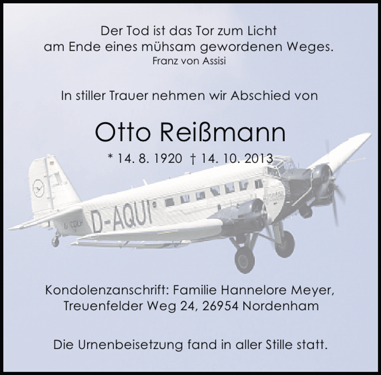 <p>Der Tod ist das Tor zum Licht<br />am Ende eines mühsam gewordenen Weges.<br />Franz von Assisi</p><p>In stiller Trauer nehmen wir Abschied von</p><p>Otto Reißmann<br />* 14. 8. 1920 † 14. 10. 2013</p><p>Kondolenzanschrift: Familie Hannelore Meyer,<br />Treuenfelder Weg 24, 26954 Nordenham<br />Die Urnenbeisetzung fand in aller Stille statt.</p>