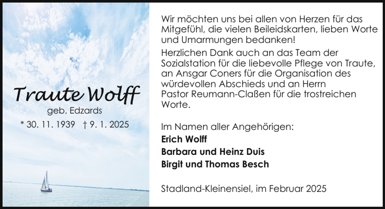 <p>geb. Edzards<br />* 30. 11. 1939 † 9. 1. 2025</p><p>Wir möchten uns bei allen von Herzen für das<br />Mitgefühl, die vielen Beileidskarten, lieben Worte<br />und Umarmungen bedanken!<br />Herzlichen Dank auch an das Team der<br />Sozialstation für die liebevolle Pflege von Traute,<br />an Ansgar Coners für die Organisation des<br />würdevollen Abschieds und an Herrn<br />Pastor Reumann-Claßen für die trostreichen<br />Worte.<br />Im Namen aller Angehörigen:<br />Erich Wolff<br />Barbara und Heinz Duis<br />Birgit und Thomas Besch<br />Stadland-Kleinensiel, im Februar 2025</p>