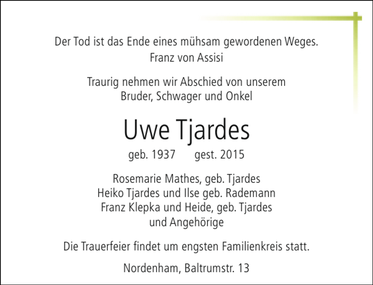 <p>Der Tod ist das Ende eines mühsam gewordenen Weges.<br />Franz von Assisi<br />Traurig nehmen wir Abschied von unserem<br />Bruder, Schwager und Onkel</p><p>Uwe Tjardes<br />geb. 1937</p><p>gest. 2015</p><p>Rosemarie Mathes, geb. Tjardes<br />Heiko Tjardes und Ilse geb. Rademann<br />Franz Klepka und Heide, geb. Tjardes<br />und Angehörige<br />Die Trauerfeier findet um engsten Familienkreis statt.<br />Nordenham, Baltrumstr. 13</p>
