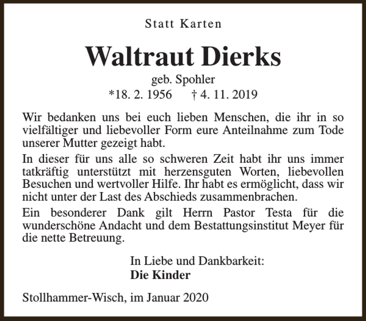 <p>Statt Karten</p><p>Waltraut Dierks<br />geb. Spohler<br />*18. 2. 1956<br />† 4. 11. 2019</p><p>Wir bedanken uns bei euch lieben Menschen, die ihr in so<br />vielfältiger und liebevoller Form eure Anteilnahme zum Tode<br />unserer Mutter gezeigt habt.<br />In dieser für uns alle so schweren Zeit habt ihr uns immer<br />tatkräftig unterstützt mit herzensguten Worten, liebevollen<br />Besuchen und wertvoller Hilfe. Ihr habt es ermöglicht, dass wir<br />nicht unter der Last des Abschieds zusammenbrachen.<br />Ein besonderer Dank gilt Herrn Pastor Testa für die<br />wunderschöne Andacht und dem Bestattungsinstitut Meyer für<br />die nette Betreuung.<br />In Liebe und Dankbarkeit:<br />Die Kinder<br />Stollhammer-Wisch, im Januar 2020</p>