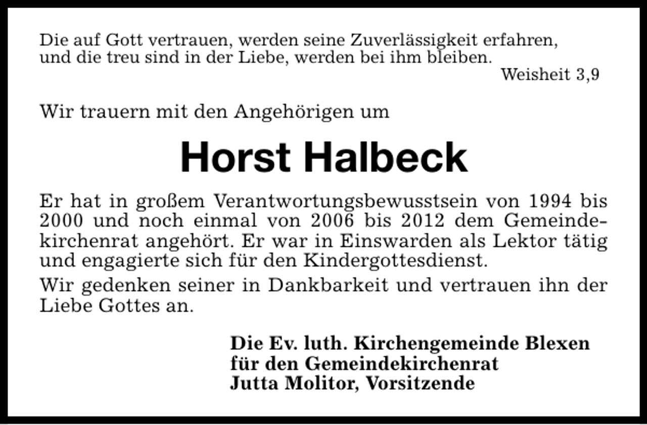 <p>Die auf Gott vertrauen, werden seine Zuverlässigkeit erfahren,<br />und die treu sind in der Liebe, werden bei ihm bleiben.<br />Weisheit 3,9</p><p>Wir trauern mit den Angehörigen um</p><p>Horst Halbeck<br />Er hat in großem Verantwortungsbewusstsein von 1994 bis<br />2000 und noch einmal von 2006 bis 2012 dem Gemeindekirchenrat angehört. Er war in Einswarden als Lektor tätig<br />und engagierte sich für den Kindergottesdienst.<br />Wir gedenken seiner in Dankbarkeit und vertrauen ihn der<br />Liebe Gottes an.<br />Die Ev. luth. Kirchengemeinde Blexen<br />für den Gemeindekirchenrat<br />Jutta Molitor, Vorsitzende</p>