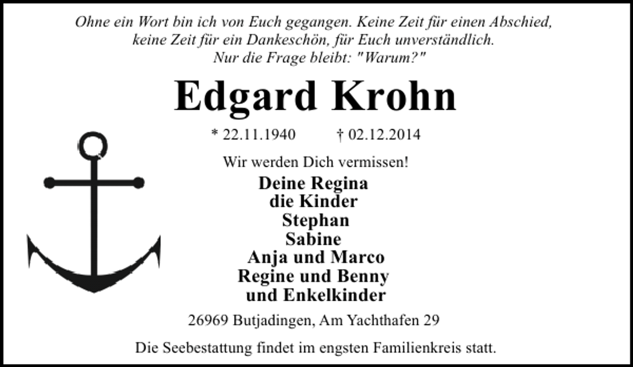 <p>Ohne ein Wort bin ich von Euch gegangen. Keine Zeit für einen Abschied,<br />keine Zeit für ein Dankeschön, für Euch unverständlich.<br />Nur die Frage bleibt: "Warum?"</p><p>Edgard Krohn<br />* 22.11.1940</p><p>† 02.12.2014</p><p>Wir werden Dich vermissen!</p><p>Deine Regina<br />die Kinder<br />Stephan<br />Sabine<br />Anja und Marco<br />Regine und Benny<br />und Enkelkinder</p><p>26969 Butjadingen, Am Yachthafen 29<br />Die Seebestattung findet im engsten Familienkreis statt.</p>