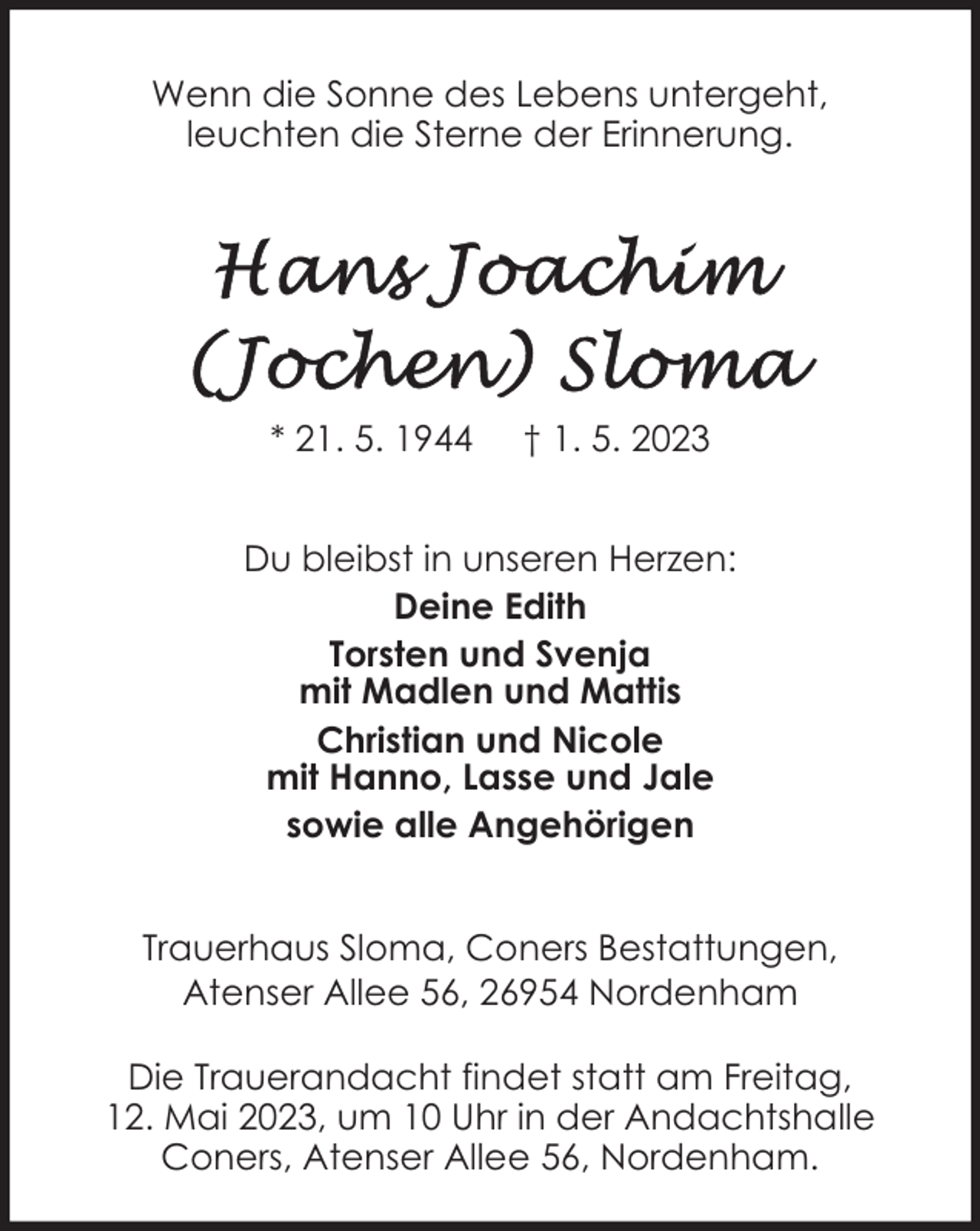 <p>Wenn die Sonne des Lebens untergeht,<br />leuchten die Sterne der Erinnerung.</p>
<p>* 21. 5. 1944</p>
<p>† 1. 5. 2023</p>
<p>Du bleibst in unseren Herzen:<br />Deine Edith<br />Torsten und Svenja<br />mit Madlen und Mattis<br />Christian und Nicole<br />mit Hanno, Lasse und Jale<br />sowie alle Angehörigen<br />Trauerhaus Sloma, Coners Bestattungen,<br />Atenser Allee 56, 26954 Nordenham<br />Die Trauerandacht findet statt am Freitag,<br />12. Mai 2023, um 10 Uhr in der Andachtshalle<br />Coners, Atenser Allee 56, Nordenham.</p>