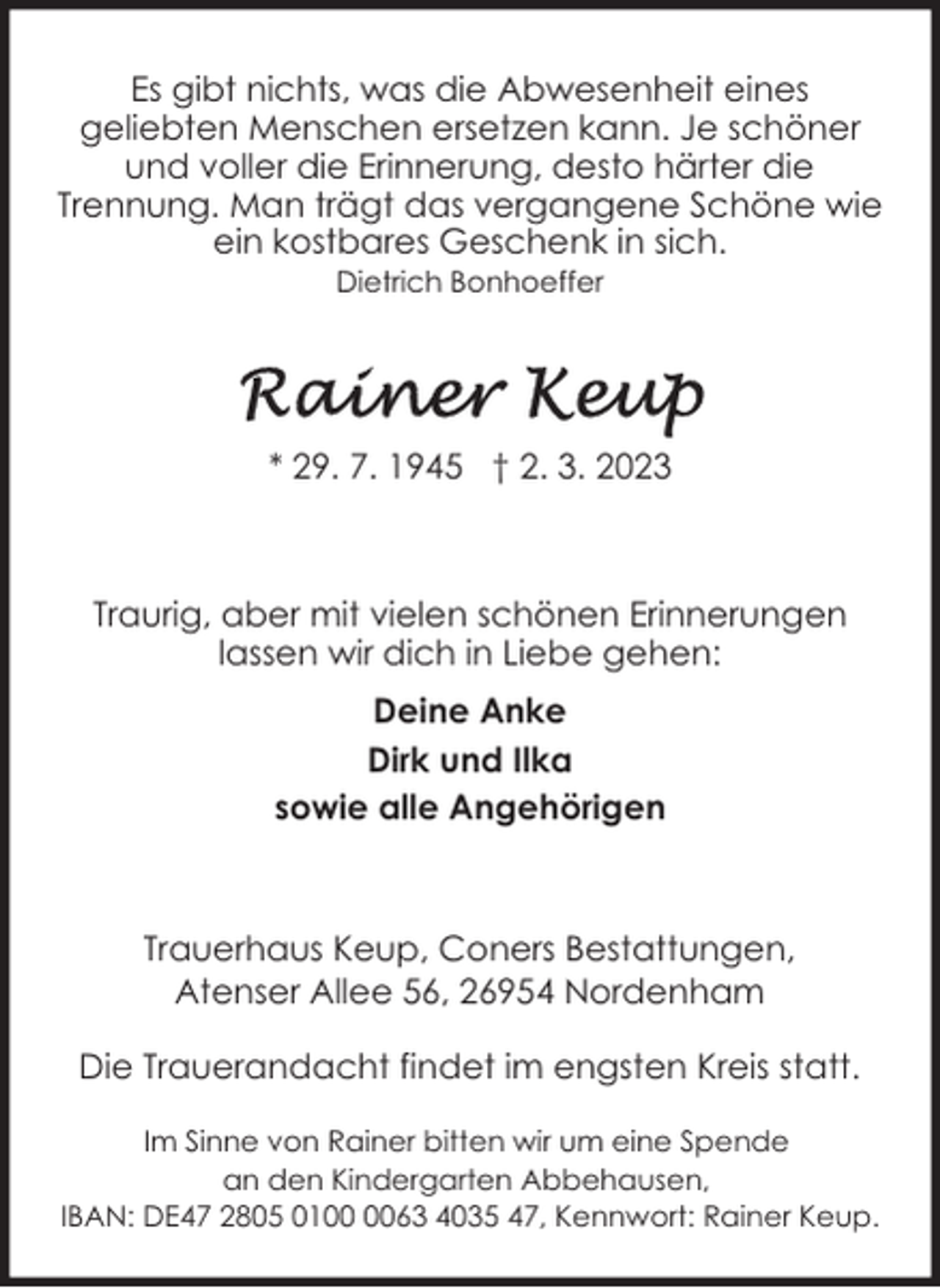 <p>Es gibt nichts, was die Abwesenheit eines<br />geliebten Menschen ersetzen kann. Je schöner<br />und voller die Erinnerung, desto härter die<br />Trennung. Man trägt das vergangene Schöne wie<br />ein kostbares Geschenk in sich.<br />Dietrich Bonhoeffer</p><p>* 29. 7. 1945 † 2. 3. 2023</p><p>Traurig, aber mit vielen schönen Erinnerungen<br />lassen wir dich in Liebe gehen:<br />Deine Anke<br />Dirk und Ilka<br />sowie alle Angehörigen</p><p>Trauerhaus Keup, Coners Bestattungen,<br />Atenser Allee 56, 26954 Nordenham<br />Die Trauerandacht findet im engsten Kreis statt.<br />Im Sinne von Rainer bitten wir um eine Spende<br />an den Kindergarten Abbehausen,<br />IBAN: DE47 2805 0163 4035 47, Kennwort: Rainer Keup.</p>