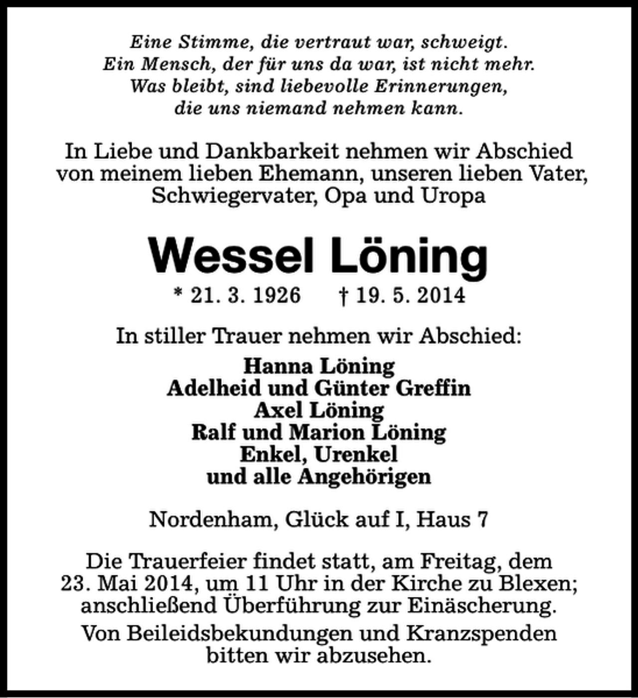 <p>Eine Stimme, die vertraut war, schweigt.<br />Ein Mensch, der für uns da war, ist nicht mehr.<br />Was bleibt, sind liebevolle Erinnerungen,<br />die uns niemand nehmen kann.</p><p>In Liebe und Dankbarkeit nehmen wir Abschied<br />von meinem lieben Ehemann, unseren lieben Vater,<br />Schwiegervater, Opa und Uropa</p><p>Wessel Löning<br />* 21. 3. 1926</p><p>† 19. 5. 2014</p><p>In stiller Trauer nehmen wir Abschied:<br />Hanna Löning<br />Adelheid und Günter Greffin<br />Axel Löning<br />Ralf und Marion Löning<br />Enkel, Urenkel<br />und alle Angehörigen<br />Nordenham, Glück auf I, Haus 7<br />Die Trauerfeier findet statt, am Freitag, dem<br />23. Mai 2014, um 11 Uhr in der Kirche zu Blexen;<br />anschließend Überführung zur Einäscherung.<br />Von Beileidsbekundungen und Kranzspenden<br />bitten wir abzusehen.</p>