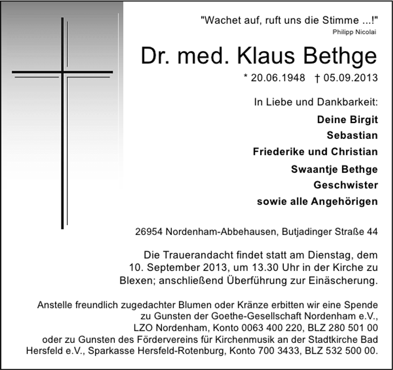 <p>"Wachet auf, ruft uns die Stimme ...!"<br />Philipp Nicolai</p>
<p>Dr. med. Klaus Bethge</p>
<p>* 20.06.1948 † 05.09.2013<br />In Liebe und Dankbarkeit:<br />Deine Birgit<br />Sebastian<br />Friederike und Christian<br />Swaantje Bethge<br />Geschwister<br />sowie alle Angehörigen</p>
<p>26954 Nordenham-Abbehausen, Butjadinger Straße 44</p>
<p>Die Trauerandacht findet statt am Dienstag, dem<br />10. September 2013, um 13.30 Uhr in der Kirche zu<br />Blexen; anschließend Überführung zur Einäscherung.<br />Anstelle freundlich zugedachter Blumen oder Kränze erbitten wir eine Spende<br />zu Gunsten der Goethe-Gesellschaft Nordenham e.V.,<br />LZO Nordenham, Konto 0063 400 220, BLZ 280 501 00<br />oder zu Gunsten des Fördervereins für Kirchenmusik an der Stadtkirche Bad<br />Hersfeld e.V., Sparkasse Hersfeld-Rotenburg, Konto 700 3433, BLZ 532 5.</p>