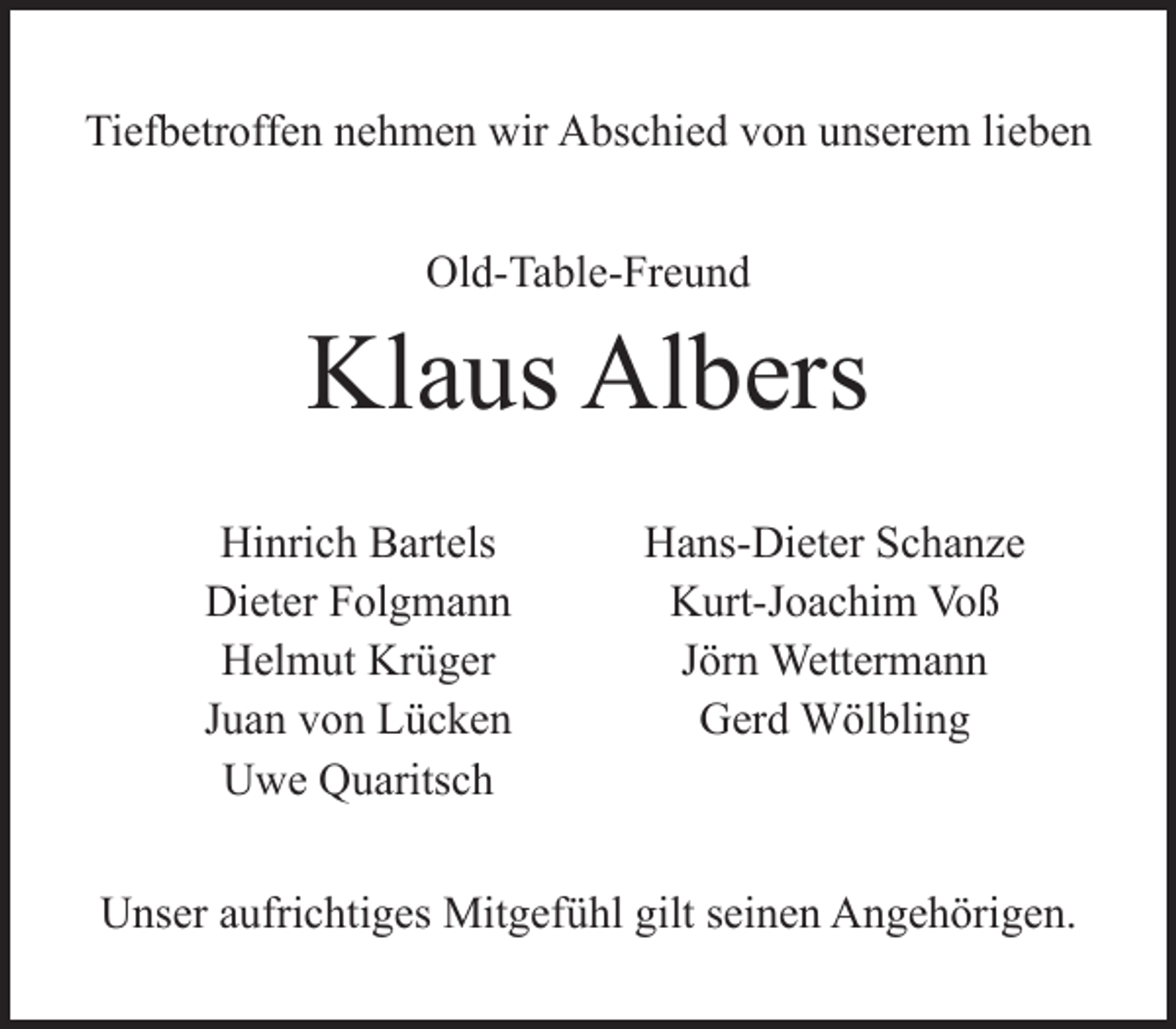 <p>Tiefbetroffen nehmen wir Abschied von unserem lieben<br />Old-Table-Freund</p><p>Klaus Albers<br />Hinrich Bartels<br />Dieter Folgmann<br />Helmut Krüger<br />Juan von Lücken<br />Uwe Quaritsch</p><p>Hans-Dieter Schanze<br />Kurt-Joachim Voß<br />Jörn Wettermann<br />Gerd Wölbling</p><p>Unser aufrichtiges Mitgefühl gilt seinen Angehörigen.</p>