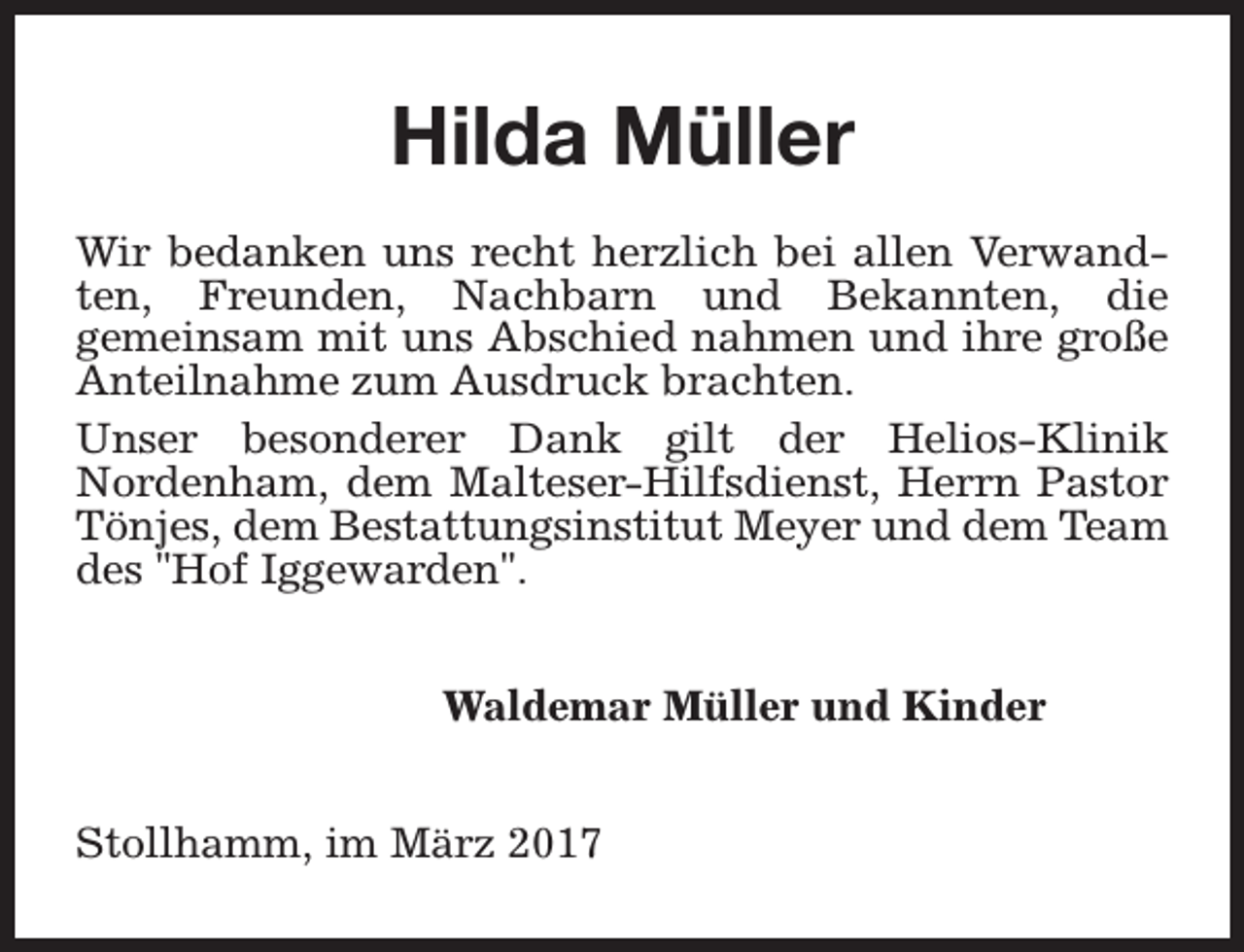 <p>Hilda Müller<br />Wir bedanken uns recht herzlich bei allen Verwandten, Freunden, Nachbarn und Bekannten, die<br />gemeinsam mit uns Abschied nahmen und ihre große<br />Anteilnahme zum Ausdruck brachten.<br />Unser besonderer Dank gilt der Helios-Klinik<br />Nordenham, dem Malteser-Hilfsdienst, Herrn Pastor<br />Tönjes, dem Bestattungsinstitut Meyer und dem Team<br />des "Hof Iggewarden".<br />Waldemar Müller und Kinder<br />Stollhamm, im März 2017</p>
