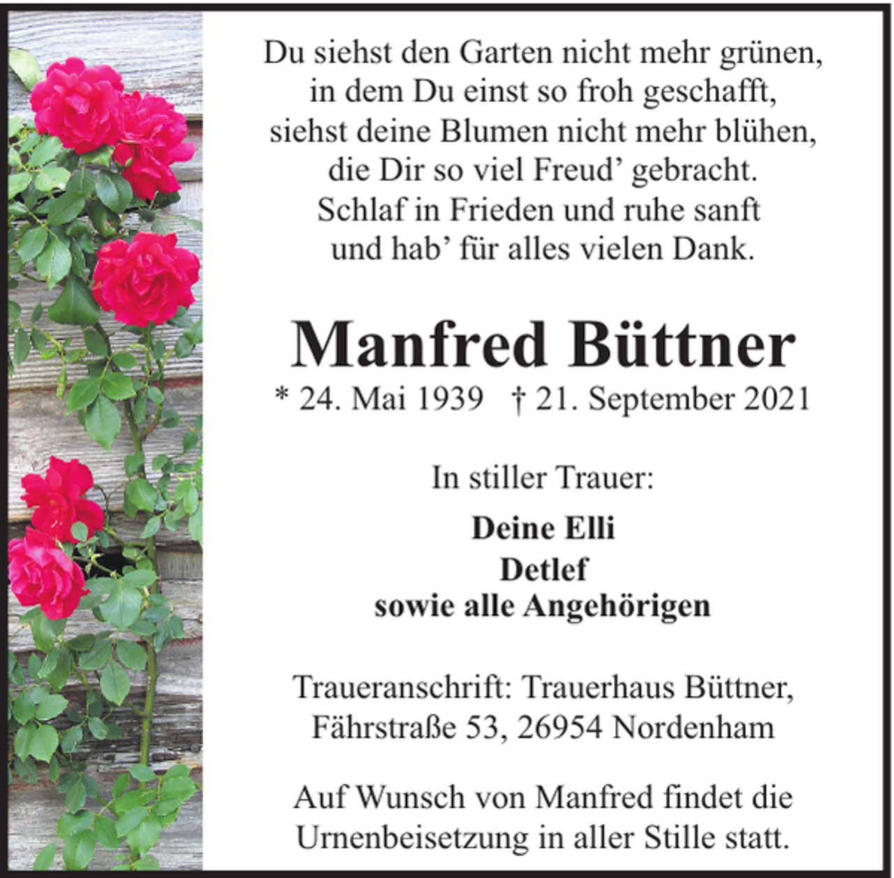 <p>Du siehst den Garten nicht mehr grünen,<br />in dem Du einst so froh geschafft,<br />siehst deine Blumen nicht mehr blühen,<br />die Dir so viel Freud’ gebracht.<br />Schlaf in Frieden und ruhe sanft<br />und hab’ für alles vielen Dank.</p><p>Manfred Büttner</p><p>* 24. Mai 1939 † 21. September 2021<br />In stiller Trauer:<br />Deine Elli<br />Detlef<br />sowie alle Angehörigen<br />Traueranschrift: Trauerhaus Büttner,<br />Fährstraße 53, 26954 Nordenham<br />Auf Wunsch von Manfred findet die<br />Urnenbeisetzung in aller Stille statt.</p>