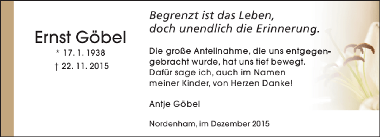 <p>Ernst Göbel<br />* 17. 1. 1938</p><p>† 22. 11. 2015</p><p>Begrenzt ist das Leben,<br />doch unendlich die Erinnerung.<br />Die große Anteilnahme, die uns entgegengebracht wurde, hat uns tief bewegt.<br />Dafür sage ich, auch im Namen<br />meiner Kinder, von Herzen Danke!<br />Antje Göbel<br />Nordenham, im Dezember 2015</p>