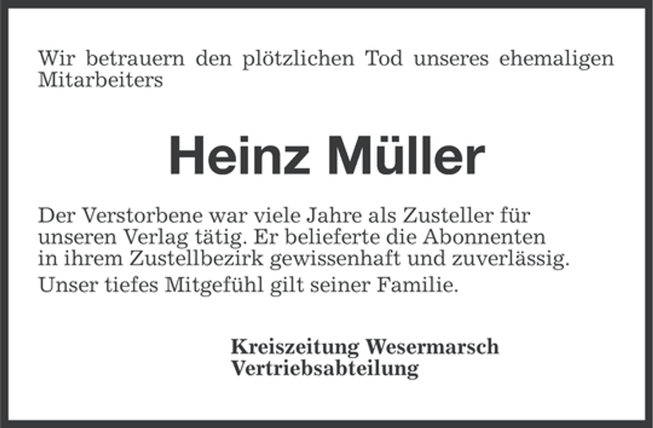 <p>Wir betrauern den plötzlichen Tod unseres ehemaligen<br />Mitarbeiters</p><p>Heinz Müller<br />Der Verstorbene war viele Jahre als Zusteller für<br />unseren Verlag tätig. Er belieferte die Abonnenten<br />in ihrem Zustellbezirk gewissenhaft und zuverlässig.<br />Unser tiefes Mitgefühl gilt seiner Familie.<br />Kreiszeitung Wesermarsch<br />Vertriebsabteilung</p>