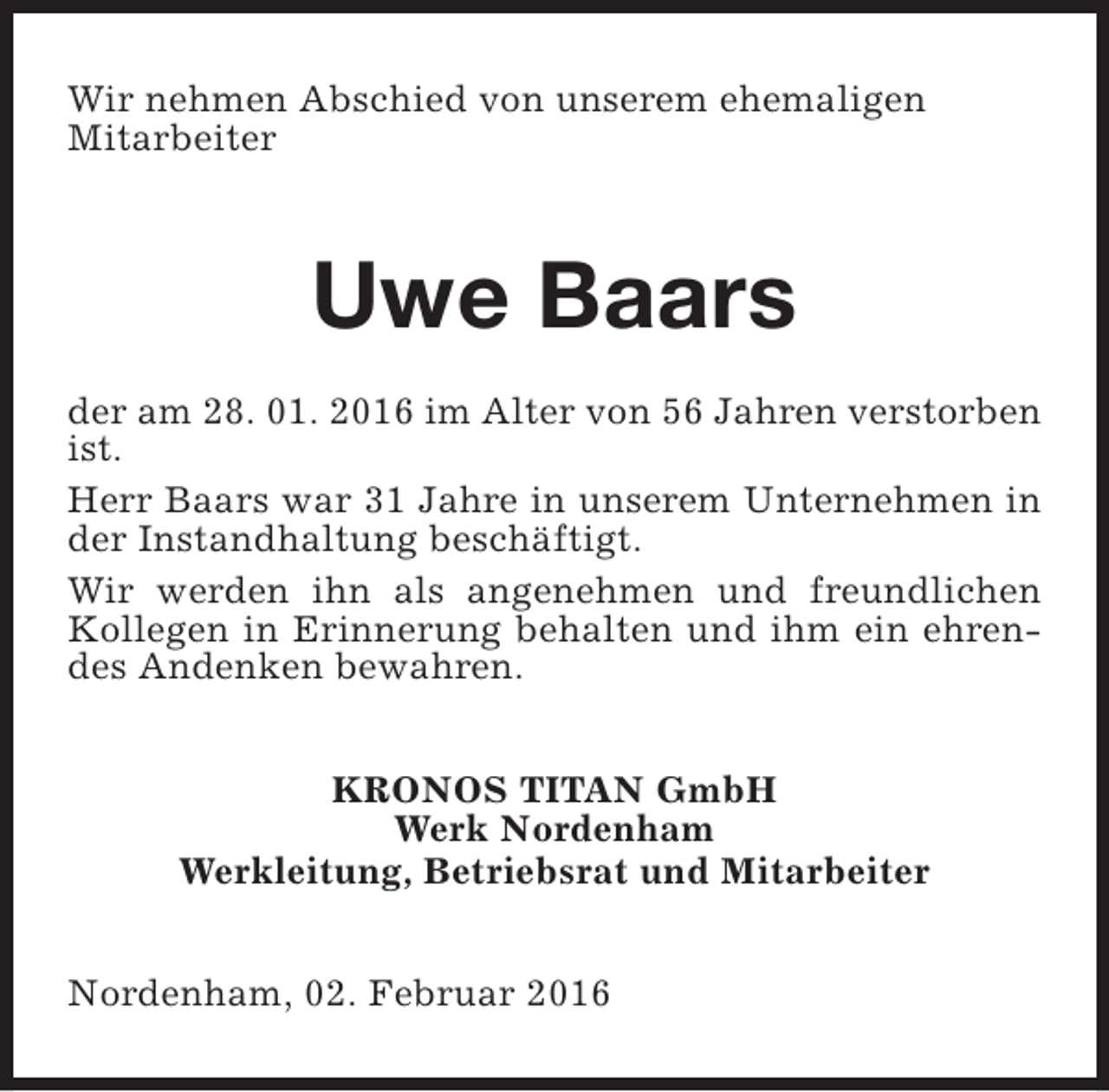 <p>Wir nehmen Abschied von unserem ehemaligen<br />Mitarbeiter</p><p>Uwe Baars<br />der am 28. 01. 2016 im Alter von 56 Jahren verstorben<br />ist.<br />Herr Baars war 31 Jahre in unserem Unternehmen in<br />der Instandhaltung beschäftigt.<br />Wir werden ihn als angenehmen und freundlichen<br />Kollegen in Erinnerung behalten und ihm ein ehrendes Andenken bewahren.<br />KRONOS TITAN GmbH<br />Werk Nordenham<br />Werkleitung, Betriebsrat und Mitarbeiter<br />Nordenham, 02. Februar 2016</p>