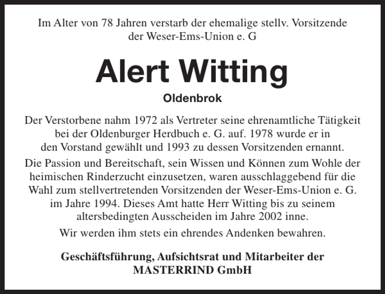 <p>Im Alter von 78 Jahren verstarb der ehemalige stellv. Vorsitzende<br />der Weser-Ems-Union e. G</p><p>Alert Witting<br />Oldenbrok</p><p>Der Verstorbene nahm 1972 als Vertreter seine ehrenamtliche Tätigkeit<br />bei der Oldenburger Herdbuch e. G. auf. 1978 wurde er in<br />den Vorstand gewählt und 1993 zu dessen Vorsitzenden ernannt.<br />Die Passion und Bereitschaft, sein Wissen und Können zum Wohle der<br />heimischen Rinderzucht einzusetzen, waren ausschlaggebend für die<br />Wahl zum stellvertretenden Vorsitzenden der Weser-Ems-Union e. G.<br />im Jahre 1994. Dieses Amt hatte Herr Witting bis zu seinem<br />altersbedingten Ausscheiden im Jahre 2002 inne.<br />Wir werden ihm stets ein ehrendes Andenken bewahren.<br />Geschäftsführung, Aufsichtsrat und Mitarbeiter der<br />MASTERRIND GmbH</p>