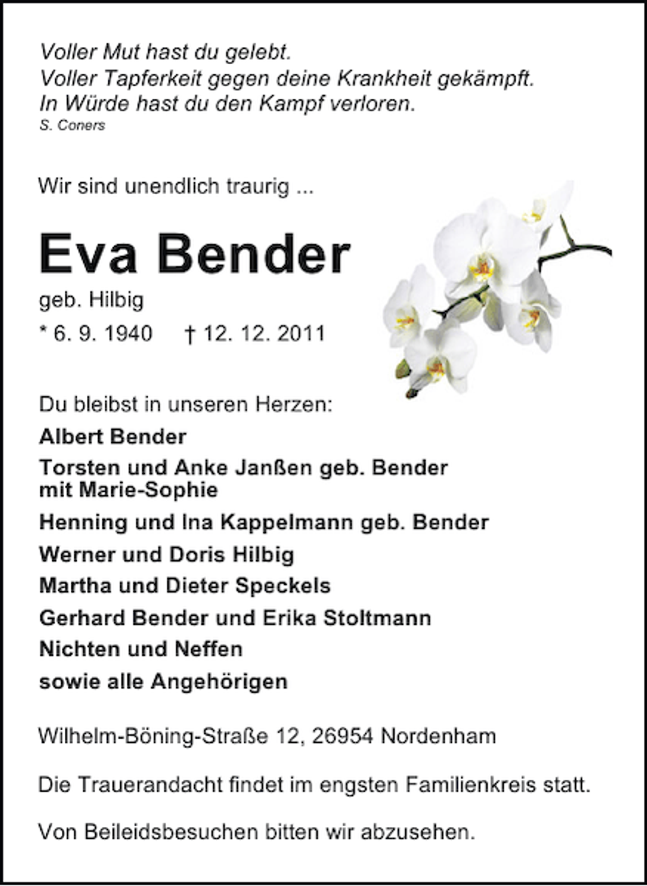 <p>Voller Mut hast du gelebt.<br />Voller Tapferkeit gegen deine Krankheit gekämpft.<br />In Würde hast du den Kampf verloren.<br />S. Coners</p><p>Wir sind unendlich traurig ...</p><p>Eva Bender<br />geb. Hilbig<br />* 6. 9. 1940</p><p>† 12. 12. 2011</p><p>Du bleibst in unseren Herzen:<br />Albert Bender<br />Torsten und Anke Janßen geb. Bender<br />mit Marie-Sophie<br />Henning und Ina Kappelmann geb. Bender<br />Werner und Doris Hilbig<br />Martha und Dieter Speckels<br />Gerhard Bender und Erika Stoltmann<br />Nichten und Neffen<br />sowie alle Angehörigen<br />Wilhelm-Böning-Straße 12, 26954 Nordenham<br />Die Trauerandacht findet im engsten Familienkreis statt.<br />Von Beileidsbesuchen bitten wir abzusehen.</p>