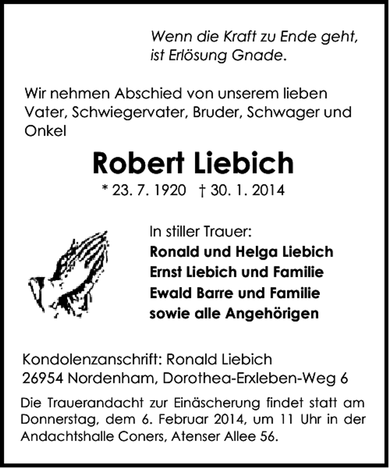 <p>Wenn die Kraft zu Ende geht,<br />ist Erlösung Gnade.<br />Wir nehmen Abschied von unserem lieben<br />Vater, Schwiegervater, Bruder, Schwager und<br />Onkel</p><p>Robert Liebich<br />* 23. 7. 1920 † 30. 1. 2014</p><p>In stiller Trauer:<br />Ronald und Helga Liebich<br />Ernst Liebich und Familie<br />Ewald Barre und Familie<br />sowie alle Angehörigen<br />Kondolenzanschrift: Ronald Liebich<br />26954 Nordenham, Dorothea-Erxleben-Weg 6<br />Die Trauerandacht zur Einäscherung findet statt am<br />Donnerstag, dem 6. Februar 2014, um 11 Uhr in der<br />Andachtshalle Coners, Atenser Allee 56.</p>