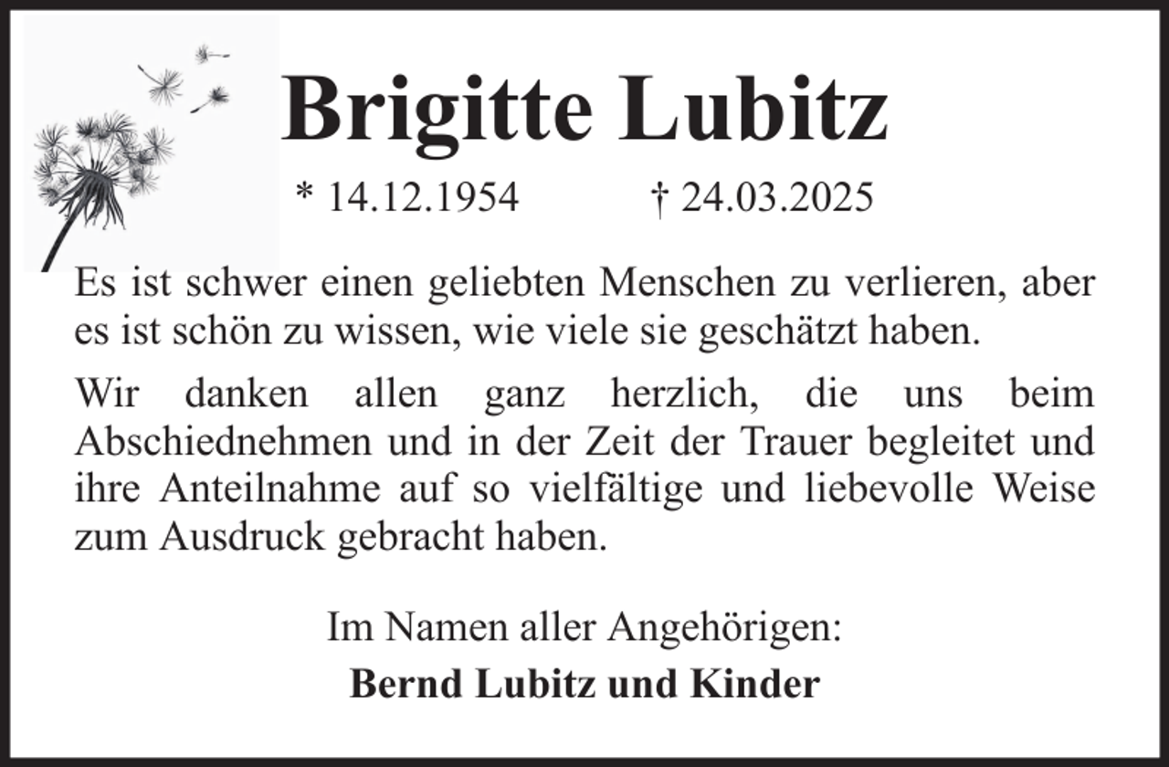 <p>Brigitte Lubitz<br />* 14.12.1954</p><p>† 24.03.2025</p><p>Es ist schwer einen geliebten Menschen zu verlieren, aber<br />es ist schön zu wissen, wie viele sie geschätzt haben.<br />Wir danken allen ganz herzlich, die uns beim<br />Abschiednehmen und in der Zeit der Trauer begleitet und<br />ihre Anteilnahme auf so vielfältige und liebevolle Weise<br />zum Ausdruck gebracht haben.<br />Im Namen aller Angehörigen:<br />Bernd Lubitz und Kinder</p>