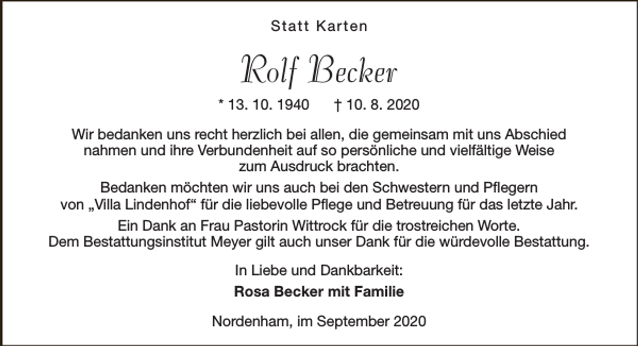 <p>Statt Karten</p><p>Rolf Becker<br />* 13. 10. 1940</p><p>† 10. 8. 2020</p><p>Wir bedanken uns recht herzlich bei allen, die gemeinsam mit uns Abschied<br />nahmen und ihre Verbundenheit auf so persönliche und vielfältige Weise<br />zum Ausdruck brachten.<br />Bedanken möchten wir uns auch bei den Schwestern und Pflegern<br />von „Villa Lindenhof“ für die liebevolle Pflege und Betreuung für das letzte Jahr.<br />Ein Dank an Frau Pastorin Wittrock für die trostreichen Worte.<br />Dem Bestattungsinstitut Meyer gilt auch unser Dank für die würdevolle Bestattung.<br />In Liebe und Dankbarkeit:<br />Rosa Becker mit Familie<br />Nordenham, im September 2020</p>