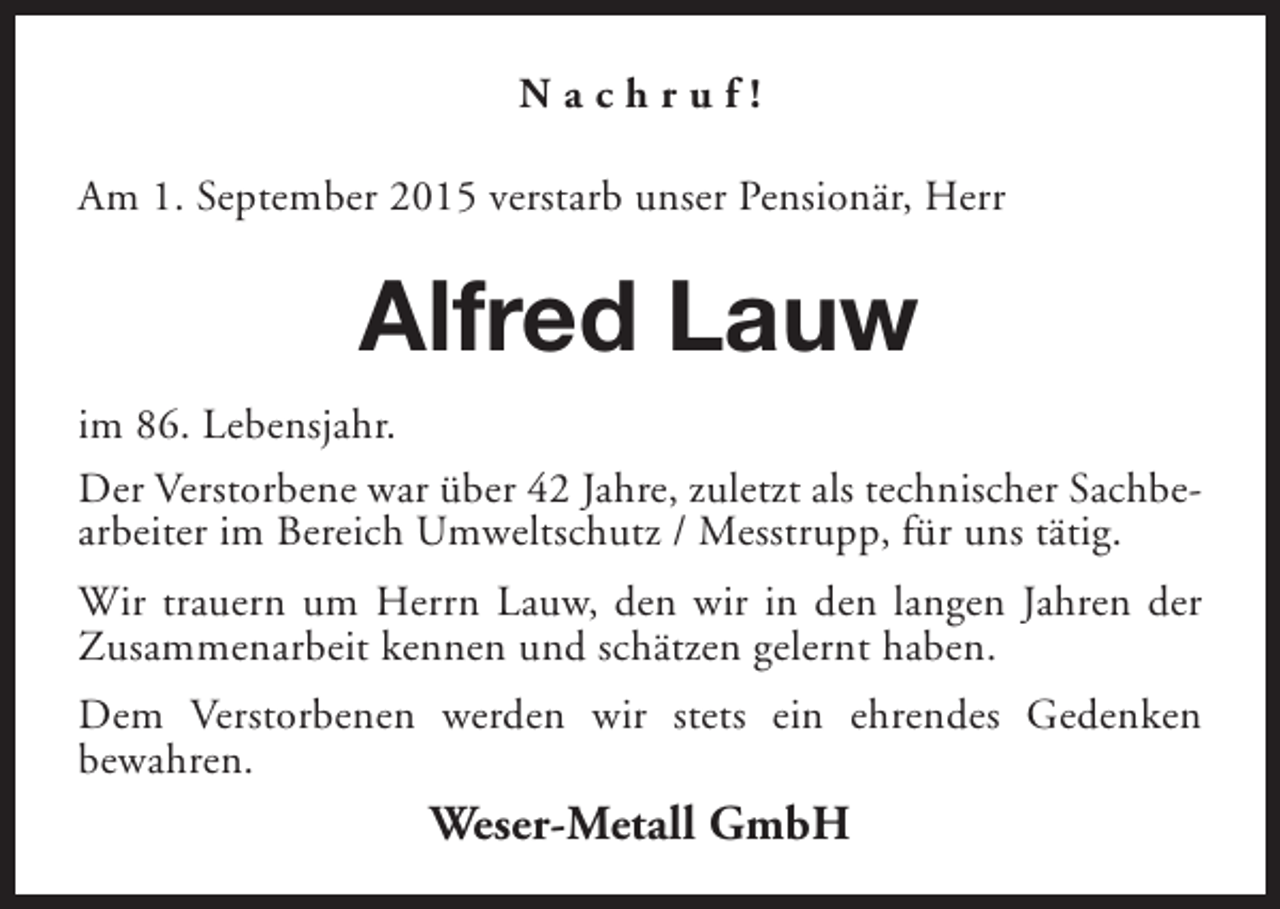 <p>Nachruf!<br />Am 1. September 2015 verstarb unser Pensionär, Herr</p><p>Alfred Lauw<br />im 86. Lebensjahr.<br />Der Verstorbene war über 42 Jahre, zuletzt als technischer Sachbearbeiter im Bereich Umweltschutz / Messtrupp, für uns tätig.<br />Wir trauern um Herrn Lauw, den wir in den langen Jahren der<br />Zusammenarbeit kennen und schätzen gelernt haben.<br />Dem Verstorbenen werden wir stets ein ehrendes Gedenken<br />bewahren.</p><p>Weser-Metall GmbH</p>