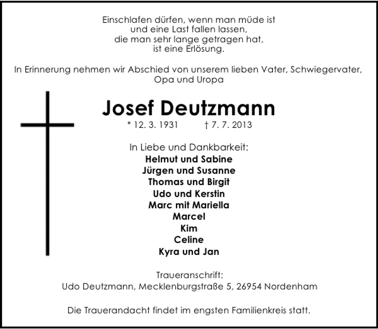 <p>Einschlafen dürfen, wenn man müde ist<br />und eine Last fallen lassen,<br />die man sehr lange getragen hat,<br />ist eine Erlösung.<br />In Erinnerung nehmen wir Abschied von unserem lieben Vater, Schwiegervater,<br />Opa und Uropa</p><p>Josef Deutzmann<br />* 12. 3. 1931</p><p>† 7. 7. 2013</p><p>In Liebe und Dankbarkeit:<br />Helmut und Sabine<br />Jürgen und Susanne<br />Thomas und Birgit<br />Udo und Kerstin<br />Marc mit Mariella<br />Marcel<br />Kim<br />Celine<br />Kyra und Jan<br />Traueranschrift:<br />Udo Deutzmann, Mecklenburgstraße 5, 26954 Nordenham<br />Die Trauerandacht findet im engsten Familienkreis statt.</p>