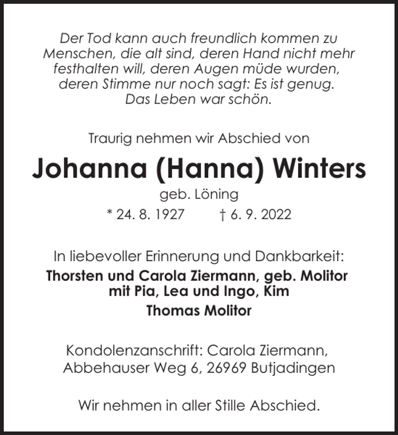 <p>Der Tod kann auch freundlich kommen zu<br />Menschen, die alt sind, deren Hand nicht mehr<br />festhalten will, deren Augen müde wurden,<br />deren Stimme nur noch sagt: Es ist genug.<br />Das Leben war schön.<br />Traurig nehmen wir Abschied von</p><p>Johanna (Hanna) Winters<br />geb. Löning<br />* 24. 8. 1927<br />† 6. 9. 2022</p><p>In liebevoller Erinnerung und Dankbarkeit:<br />Thorsten und Carola Ziermann, geb. Molitor<br />mit Pia, Lea und Ingo, Kim<br />Thomas Molitor<br />Kondolenzanschrift: Carola Ziermann,<br />Abbehauser Weg 6, 26969 Butjadingen<br />Wir nehmen in aller Stille Abschied.</p>
