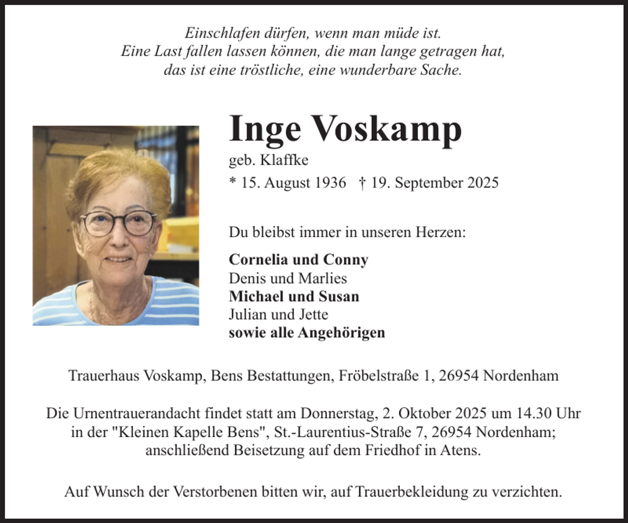 <p>Einschlafen dürfen, wenn man müde ist.<br />Eine Last fallen lassen können, die man lange getragen hat,<br />das ist eine tröstliche, eine wunderbare Sache.</p><p>Inge Voskamp</p><p>geb. Klaffke<br />* 15. August 1936 † 19. September 2025<br />Du bleibst immer in unseren Herzen:<br />Cornelia und Conny<br />Denis und Marlies<br />Michael und Susan<br />Julian und Jette<br />sowie alle Angehörigen<br />Trauerhaus Voskamp, Bens Bestattungen, Fröbelstraße 1, 26954 Nordenham<br />Die Urnentrauerandacht findet statt am Donnerstag, 2. Oktober 2025 um 14.30 Uhr<br />in der "Kleinen Kapelle Bens", St.-Laurentius-Straße 7, 26954 Nordenham;<br />anschließend Beisetzung auf dem Friedhof in Atens.<br />Auf Wunsch der Verstorbenen bitten wir, auf Trauerbekleidung zu verzichten.</p>