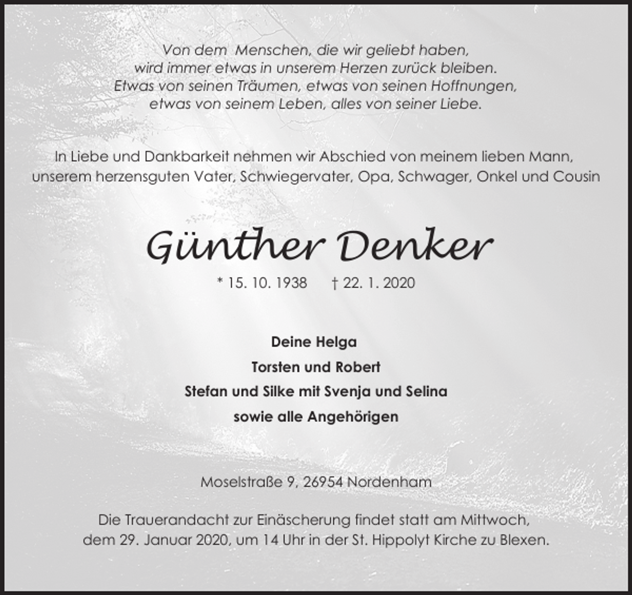 <p>Von dem Menschen, die wir geliebt haben,<br />wird immer etwas in unserem Herzen zurück bleiben.<br />Etwas von seinen Träumen, etwas von seinen Hoffnungen,<br />etwas von seinem Leben, alles von seiner Liebe.<br />In Liebe und Dankbarkeit nehmen wir Abschied von meinem lieben Mann,<br />unserem herzensguten Vater, Schwiegervater, Opa, Schwager, Onkel und Cousin</p><p>Günther Denker<br />* 15. 10. 1938</p><p>† 22. 1. 2020</p><p>Deine Helga<br />Torsten und Robert<br />Stefan und Silke mit Svenja und Selina<br />sowie alle Angehörigen</p><p>Moselstraße 9, 26954 Nordenham<br />Die Trauerandacht zur Einäscherung findet statt am Mittwoch,<br />dem 29. Januar 2020, um 14 Uhr in der St. Hippolyt Kirche zu Blexen.</p>