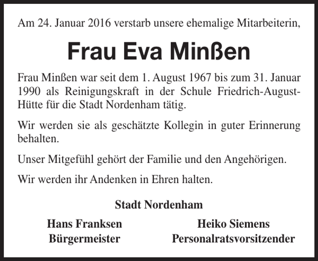 <p>Am 24. Januar 2016 verstarb unsere ehemalige Mitarbeiterin,</p><p>Frau Eva Minßen<br />Frau Minßen war seit dem 1. August 1967 bis zum 31. Januar<br />1990 als Reinigungskraft in der Schule Friedrich-AugustHütte für die Stadt Nordenham tätig.<br />Wir werden sie als geschätzte Kollegin in guter Erinnerung<br />behalten.<br />Unser Mitgefühl gehört der Familie und den Angehörigen.<br />Wir werden ihr Andenken in Ehren halten.<br />Stadt Nordenham<br />Hans Franksen<br />Bürgermeister</p><p>Heiko Siemens<br />Personalratsvorsitzender</p>