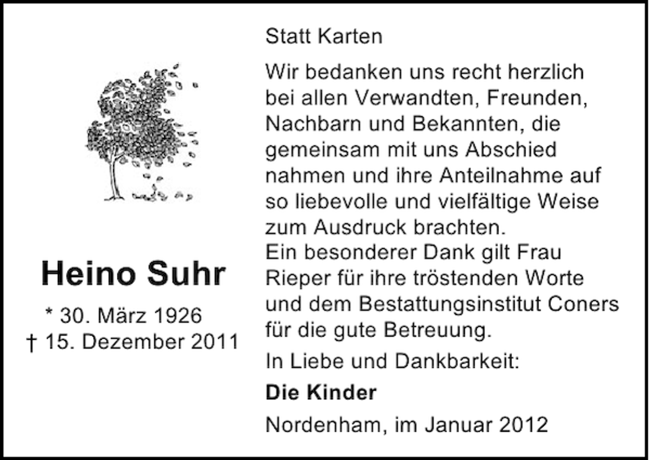 <p>Statt Karten</p><p>Heino Suhr<br />* 30. März 1926<br />† 15. Dezember 2011</p><p>Wir bedanken uns recht herzlich<br />bei allen Verwandten, Freunden,<br />Nachbarn und Bekannten, die<br />gemeinsam mit uns Abschied<br />nahmen und ihre Anteilnahme auf<br />so liebevolle und vielfältige Weise<br />zum Ausdruck brachten.<br />Ein besonderer Dank gilt Frau<br />Rieper für ihre tröstenden Worte<br />und dem Bestattungsinstitut Coners<br />für die gute Betreuung.<br />In Liebe und Dankbarkeit:<br />Die Kinder<br />Nordenham, im Januar 2012</p>