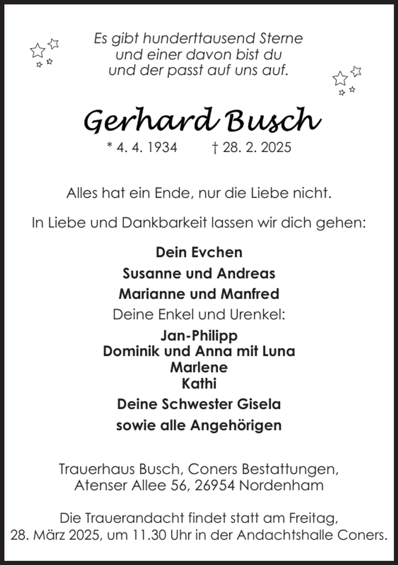 <p>Es gibt hunderttausend Sterne<br />und einer davon bist du<br />und der passt auf uns auf.</p>
<p>* 4. 4. 1934</p>
<p>† 28. 2. 2025</p>
<p>Alles hat ein Ende, nur die Liebe nicht.<br />In Liebe und Dankbarkeit lassen wir dich gehen:<br />Dein Evchen<br />Susanne und Andreas<br />Marianne und Manfred<br />Deine Enkel und Urenkel:<br />Jan-Philipp<br />Dominik und Anna mit Luna<br />Marlene<br />Kathi<br />Deine Schwester Gisela<br />sowie alle Angehörigen<br />Trauerhaus Busch, Coners Bestattungen,<br />Atenser Allee 56, 26954 Nordenham<br />Die Trauerandacht findet statt am Freitag,<br />28. März 2025, um 11.30 Uhr in der Andachtshalle Coners.</p>