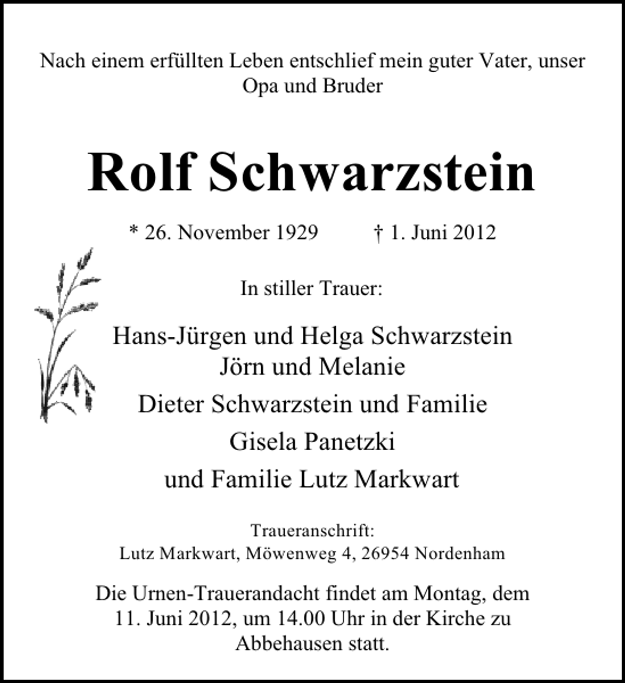 <p>Nach einem erfüllten Leben entschlief mein guter Vater, unser<br />Opa und Bruder</p><p>Rolf Schwarzstein<br />* 26. November 1929</p><p>† 1. Juni 2012</p><p>In stiller Trauer:</p><p>Hans-Jürgen und Helga Schwarzstein<br />Jörn und Melanie<br />Dieter Schwarzstein und Familie<br />Gisela Panetzki<br />und Familie Lutz Markwart<br />Traueranschrift:<br />Lutz Markwart, Möwenweg 4, 26954 Nordenham</p><p>Die Urnen-Trauerandacht findet am Montag, dem<br />11. Juni 2012, um 14.00 Uhr in der Kirche zu<br />Abbehausen statt.</p>