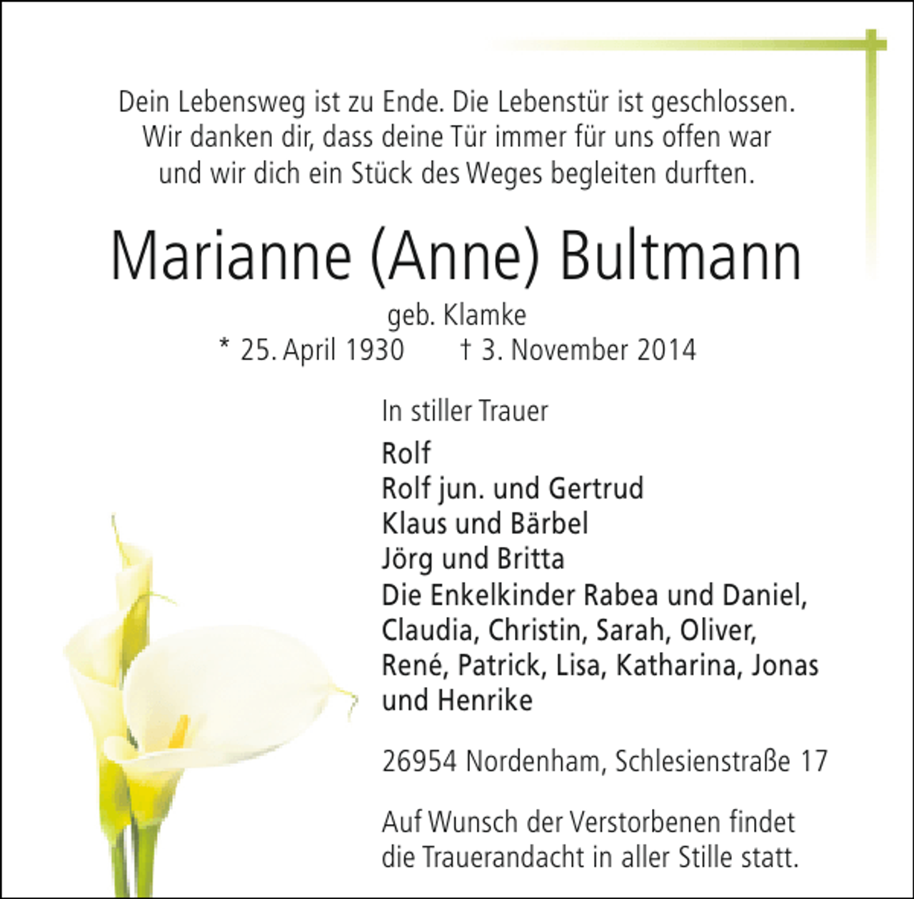<p>Dein Lebensweg ist zu Ende. Die Lebenstür ist geschlossen.<br />Wir danken dir, dass deine Tür immer für uns offen war<br />und wir dich ein Stück des Weges begleiten durften.</p><p>Marianne (Anne) Bultmann<br />geb. Klamke<br />* 25. April 1930<br />† 3. November 2014</p><p>In stiller Trauer<br />Rolf<br />Rolf jun. und Gertrud<br />Klaus und Bärbel<br />Jörg und Britta<br />Die Enkelkinder Rabea und Daniel,<br />Claudia, Christin, Sarah, Oliver,<br />René, Patrick, Lisa, Katharina, Jonas<br />und Henrike<br />26954 Nordenham, Schlesienstraße 17<br />Auf Wunsch der Verstorbenen findet<br />die Trauerandacht in aller Stille statt.</p>