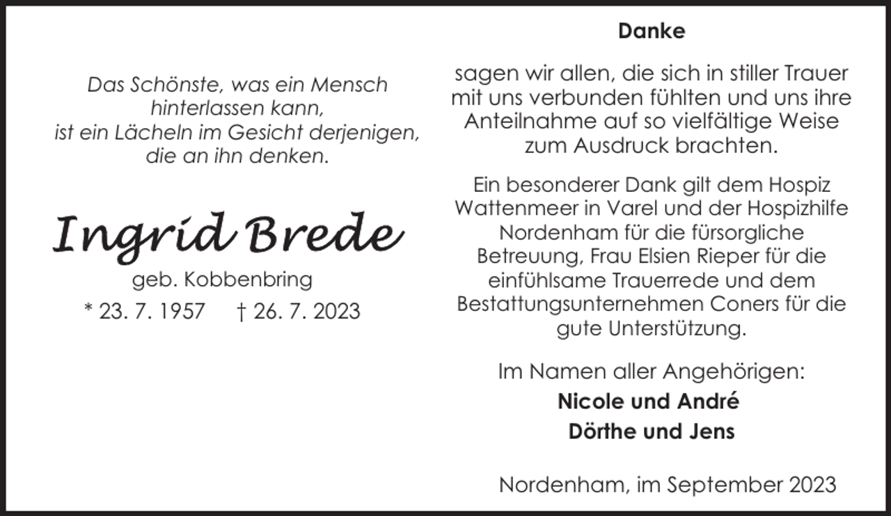 <p>Danke<br />Das Schönste, was ein Mensch<br />hinterlassen kann,<br />ist ein Lächeln im Gesicht derjenigen,<br />die an ihn denken.</p><p>geb. Kobbenbring</p><p>* 23. 7. 1957</p><p>† 26. 7. 2023</p><p>sagen wir allen, die sich in stiller Trauer<br />mit uns verbunden fühlten und uns ihre<br />Anteilnahme auf so vielfältige Weise<br />zum Ausdruck brachten.<br />Ein besonderer Dank gilt dem Hospiz<br />Wattenmeer in Varel und der Hospizhilfe<br />Nordenham für die fürsorgliche<br />Betreuung, Frau Elsien Rieper für die<br />einfühlsame Trauerrede und dem<br />Bestattungsunternehmen Coners für die<br />gute Unterstützung.</p><p>Im Namen aller Angehörigen:<br />Nicole und André<br />Dörthe und Jens<br />Nordenham, im September 2023</p>