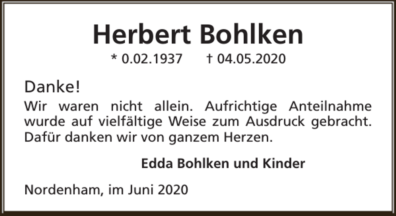 <p>Herbert Bohlken<br />* 0.02.1937</p><p>† 04.05.2020</p><p>Danke!</p><p>Wir waren nicht allein. Aufrichtige Anteilnahme<br />wurde auf vielfältige Weise zum Ausdruck gebracht.<br />Dafür danken wir von ganzem Herzen.<br />Edda Bohlken und Kinder<br />Nordenham, im Juni 2020</p>