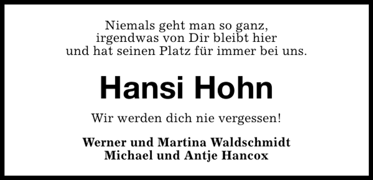 <p>Niemals geht man so ganz,<br />irgendwas von Dir bleibt hier<br />und hat seinen Platz für immer bei uns.</p><p>Hansi Hohn<br />Wir werden dich nie vergessen!<br />Werner und Martina Waldschmidt<br />Michael und Antje Hancox</p>