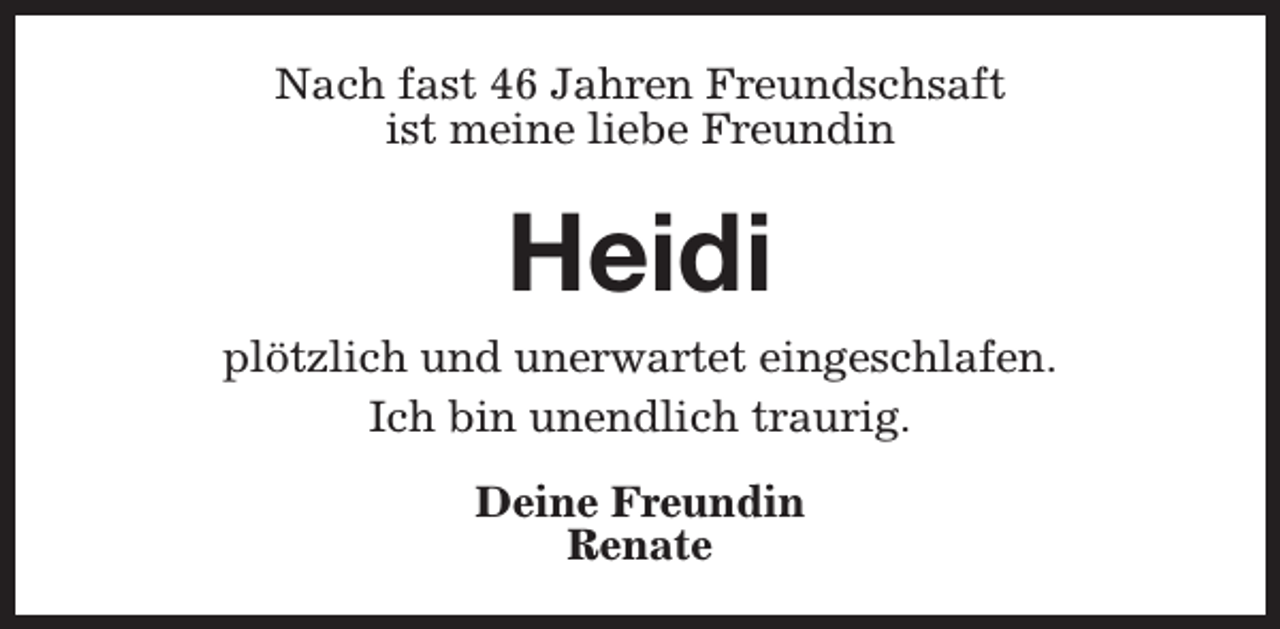 <p>Nach fast 46 Jahren Freundschsaft<br />ist meine liebe Freundin</p><p>Heidi<br />plötzlich und unerwartet eingeschlafen.<br />Ich bin unendlich traurig.<br />Deine Freundin<br />Renate</p>