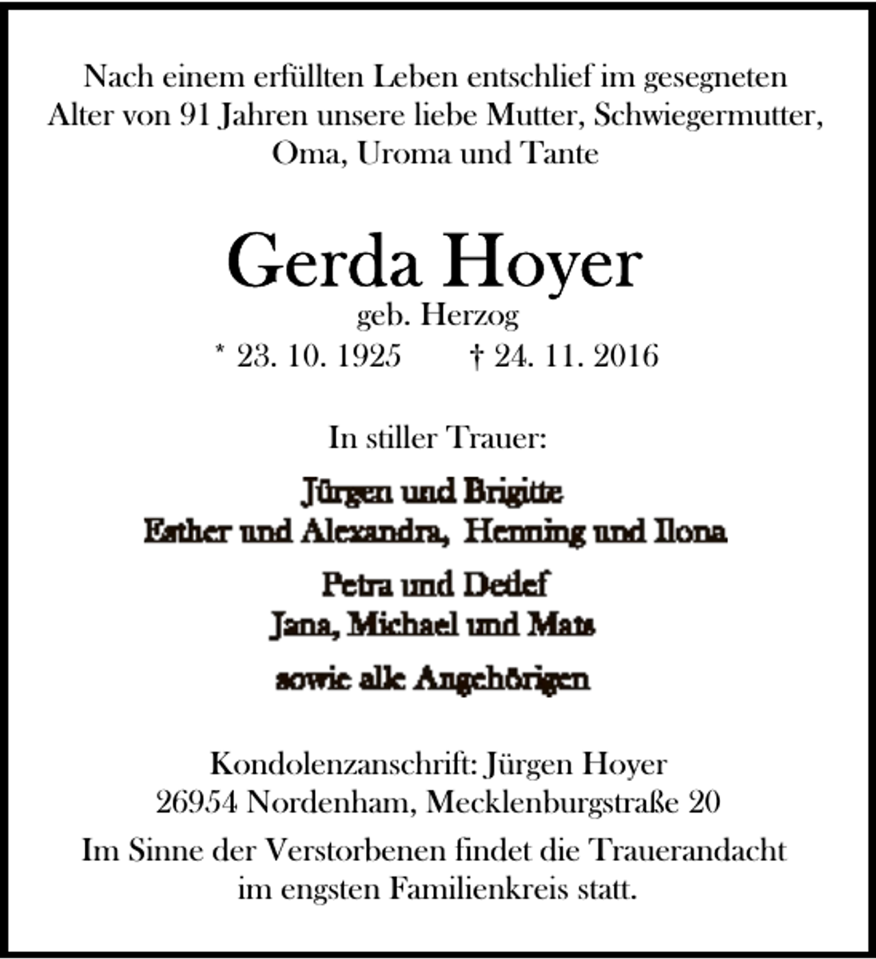 <p>Nach einem erfüllten Leben entschlief im gesegneten<br />Alter von 91 Jahren unsere liebe Mutter, Schwiegermutter,<br />Oma, Uroma und Tante</p><p>geb. Herzog<br />* 23. 10. 1925<br />† 24. 11. 2016<br />In stiller Trauer:</p><p>Kondolenzanschrift: Jürgen Hoyer<br />26954 Nordenham, Mecklenburgstraße 20<br />Im Sinne der Verstorbenen findet die Trauerandacht<br />im engsten Familienkreis statt.</p>