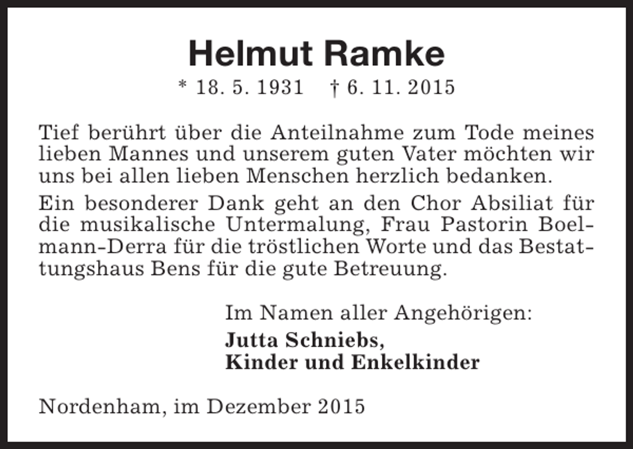<p>Helmut Ramke</p><p>* 18. 5. 1931</p><p>† 6. 11. 2015</p><p>Tief berührt über die Anteilnahme zum Tode meines<br />lieben Mannes und unserem guten Vater möchten wir<br />uns bei allen lieben Menschen herzlich bedanken.<br />Ein besonderer Dank geht an den Chor Absiliat für<br />die musikalische Untermalung, Frau Pastorin Boelmann-Derra für die tröstlichen Worte und das Bestattungshaus Bens für die gute Betreuung.<br />Im Namen aller Angehörigen:<br />Jutta Schniebs,<br />Kinder und Enkelkinder<br />Nordenham, im Dezember 2015</p>